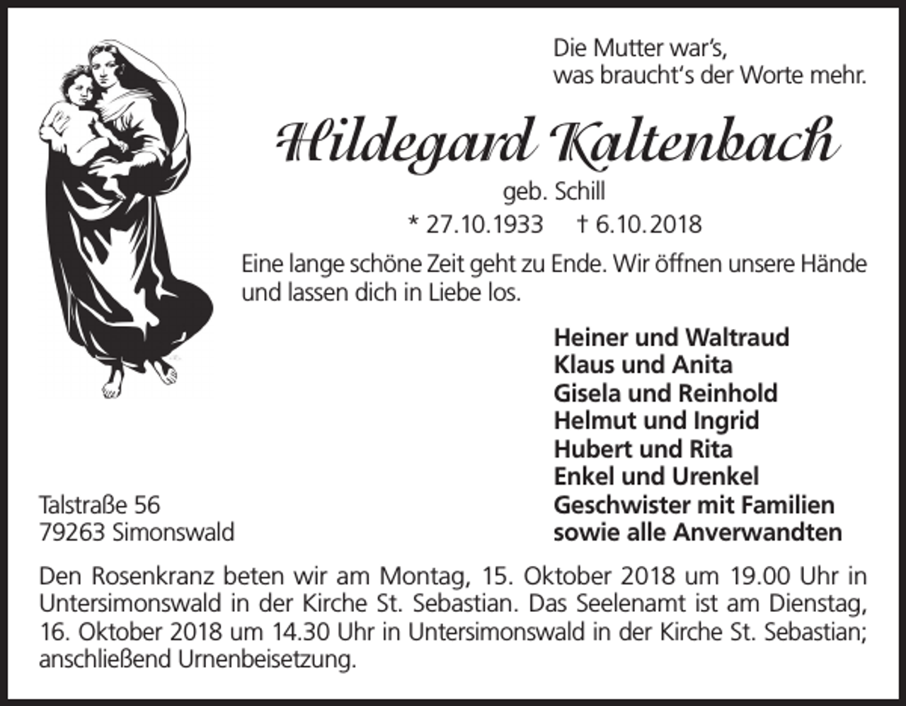<p>Die Mutter war’s,<br />was braucht‘s der Worte mehr.</p><p>Hildegard Kaltenbach<br />geb. Schill<br />* 27.10.1933 † 6.10.2018<br />Eine lange schöne Zeit geht zu Ende. Wir öffnen unsere Hände<br />und lassen dich in Liebe los.</p><p>Talstraße 56<br />79263 Simonswald</p><p>Heiner und Waltraud<br />Klaus und Anita<br />Gisela und Reinhold<br />Helmut und Ingrid<br />Hubert und Rita<br />Enkel und Urenkel<br />Geschwister mit Familien<br />sowie alle Anverwandten</p><p>Den Rosenkranz beten wir am Montag, 15. Oktober 2018 um 19.00 Uhr in<br />Untersimonswald in der Kirche St. Sebastian. Das Seelenamt ist am Dienstag,<br />16. Oktober 2018 um 14.30 Uhr in Untersimonswald in der Kirche St. Sebastian;<br />anschließend Urnenbeisetzung.</p>
