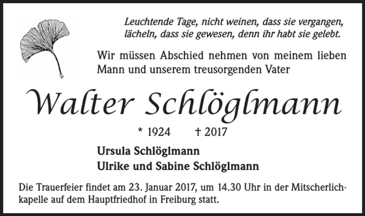 <p>Leuchtende Tage, nicht weinen, dass sie vergangen,<br />lächeln, dass sie gewesen, denn ihr habt sie gelebt.</p><p>Wir müssen Abschied nehmen von meinem lieben<br />Mann und unserem treusorgenden Vater</p><p>Walter Schlöglmann<br />* 1924 † 2017<br />Ursula Schlöglmann<br />Ulrike und Sabine Schlöglmann<br />Die Trauerfeier findet am 23. Januar 2017, um 14.30 Uhr in der Mitscherlichkapelle auf dem Hauptfriedhof in Freiburg statt.</p>