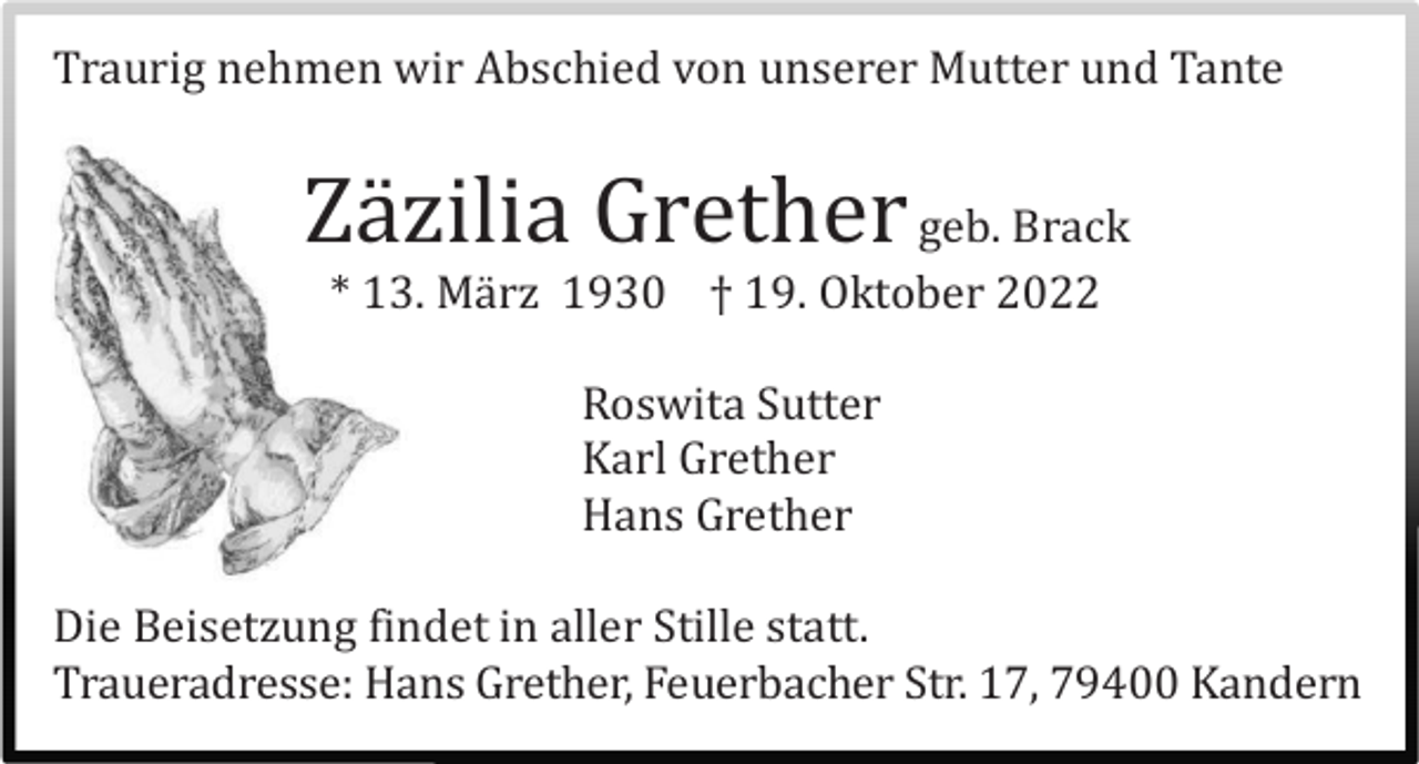 <p>Traurig nehmen wir Abschied von unserer Mutter und Tante</p><p>Zä zilia Grether geb. Brack<br />* 13. Mä rz 1930 † 19. Oktober 2022<br />Roswita Sutter<br />Karl Grether<br />Hans Grether<br />Die Beisetzung findet in aller Stille statt.<br />Traueradresse: Hans Grether, Feuerbacher Str. 17, 79400 Kandern</p>