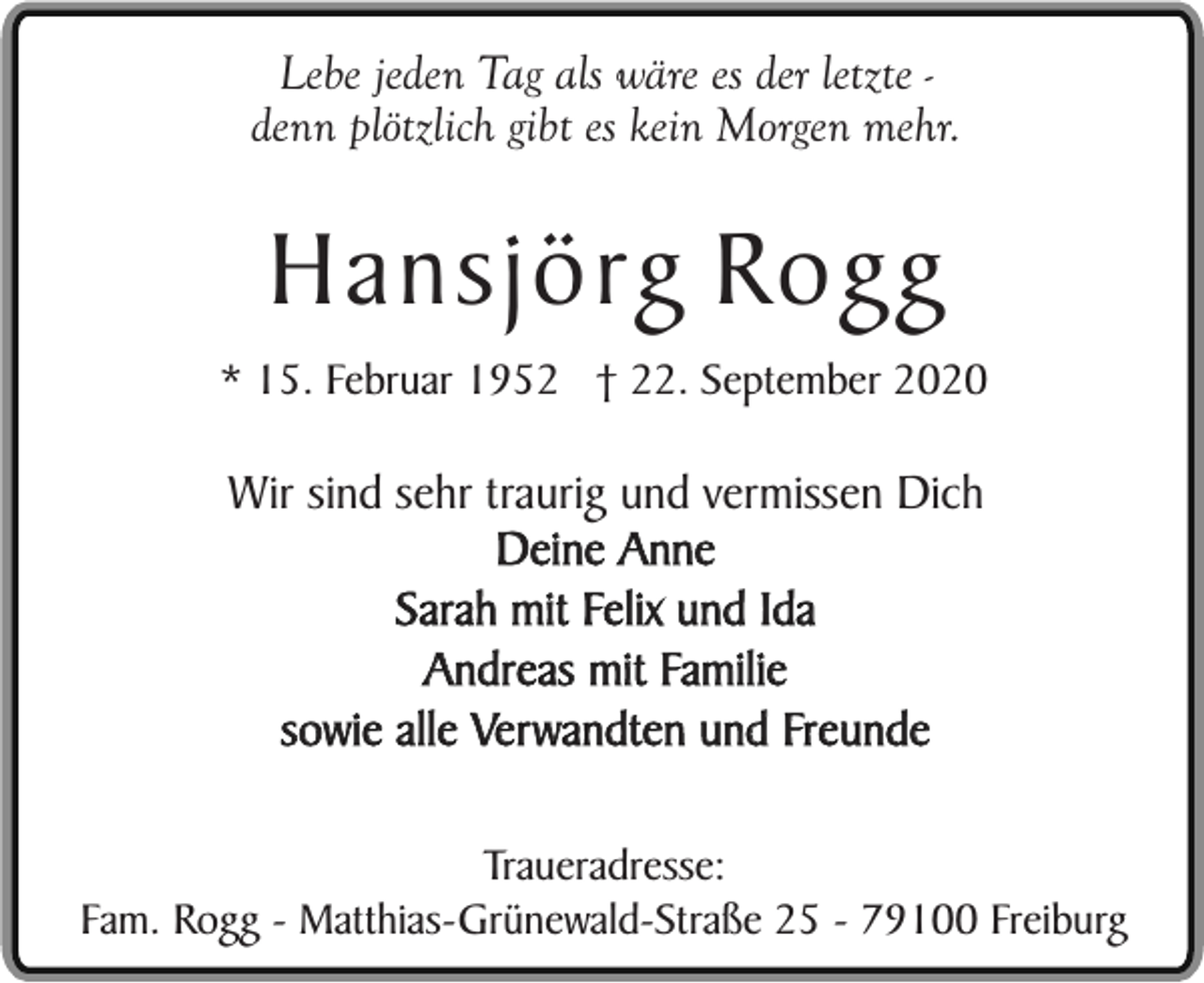 <p>Lebe jeden Tag als wäre es der letzte denn plötzlich gibt es kein Morgen mehr.</p><p>Hansjörg Rogg<br />* 15. Februar 1952 † 22. September 2020</p><p>Wir sind sehr traurig und vermissen Dich<br />Deine Anne<br />Sarah mit Felix und Ida<br />Andreas mit Familie<br />sowie alle Verwandten und Freunde<br />Traueradresse:<br />Fam. Rogg - Matthias-Grünewald-Straße 25 - 79100 Freiburg</p>