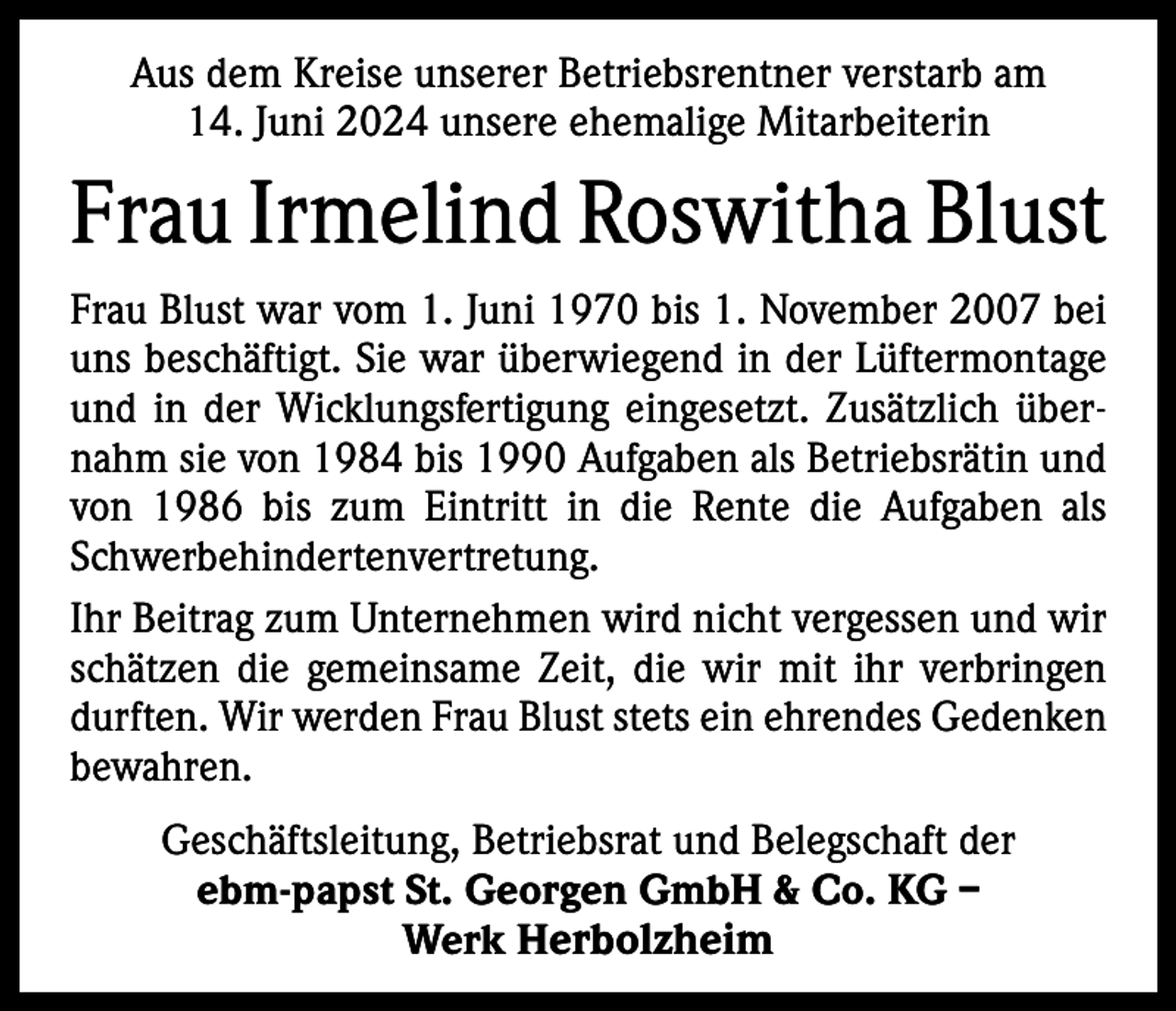 <p>Aus dem Kreise unserer Betriebsrentner verstarb am<br />14. Juni 2024 unsere ehemalige Mitarbeiterin</p><p>Frau Irmelind Roswitha Blust<br />Frau Blust war vom 1. Juni 1970 bis 1. November 2007 bei<br />uns beschäftigt. Sie war überwiegend in der Lüftermontage<br />und in der Wicklungsfertigung eingesetzt. Zusätzlich übernahm sie von 1984 bis 1990 Aufgaben als Betriebsrätin und<br />von 1986 bis zum Eintritt in die Rente die Aufgaben als<br />Schwerbehindertenvertretung.<br />Ihr Beitrag zum Unternehmen wird nicht vergessen und wir<br />schätzen die gemeinsame Zeit, die wir mit ihr verbringen<br />durften. Wir werden Frau Blust stets ein ehrendes Gedenken<br />bewahren.<br />Geschäftsleitung, Betriebsrat und Belegschaft der<br />ebm-papst St. Georgen GmbH &amp; Co. KG –<br />Werk Herbolzheim</p>
