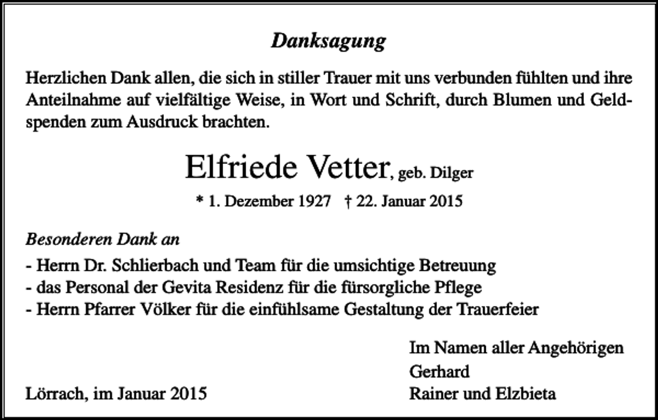 <p>Danksagung<br />Herzlichen Dank allen, die sich in stiller Trauer mit uns verbunden fühlten und ihre<br />Anteilnahme auf vielfältige Weise, in Wort und Schrift, durch Blumen und Geldspenden zum Ausdruck brachten.</p><p>Elfriede Vetter, geb. Dilger<br />* 1. Dezember 1927 † 22. Januar 2015</p><p>Besonderen Dank an<br />- Herrn Dr. Schlierbach und Team für die umsichtige Betreuung<br />- das Personal der Gevita Residenz für die fürsorgliche Pflege<br />- Herrn Pfarrer Völker für die einfühlsame Gestaltung der Trauerfeier</p><p>Lörrach, im Januar 2015</p><p>Im Namen aller Angehörigen<br />Gerhard<br />Rainer und Elzbieta</p>