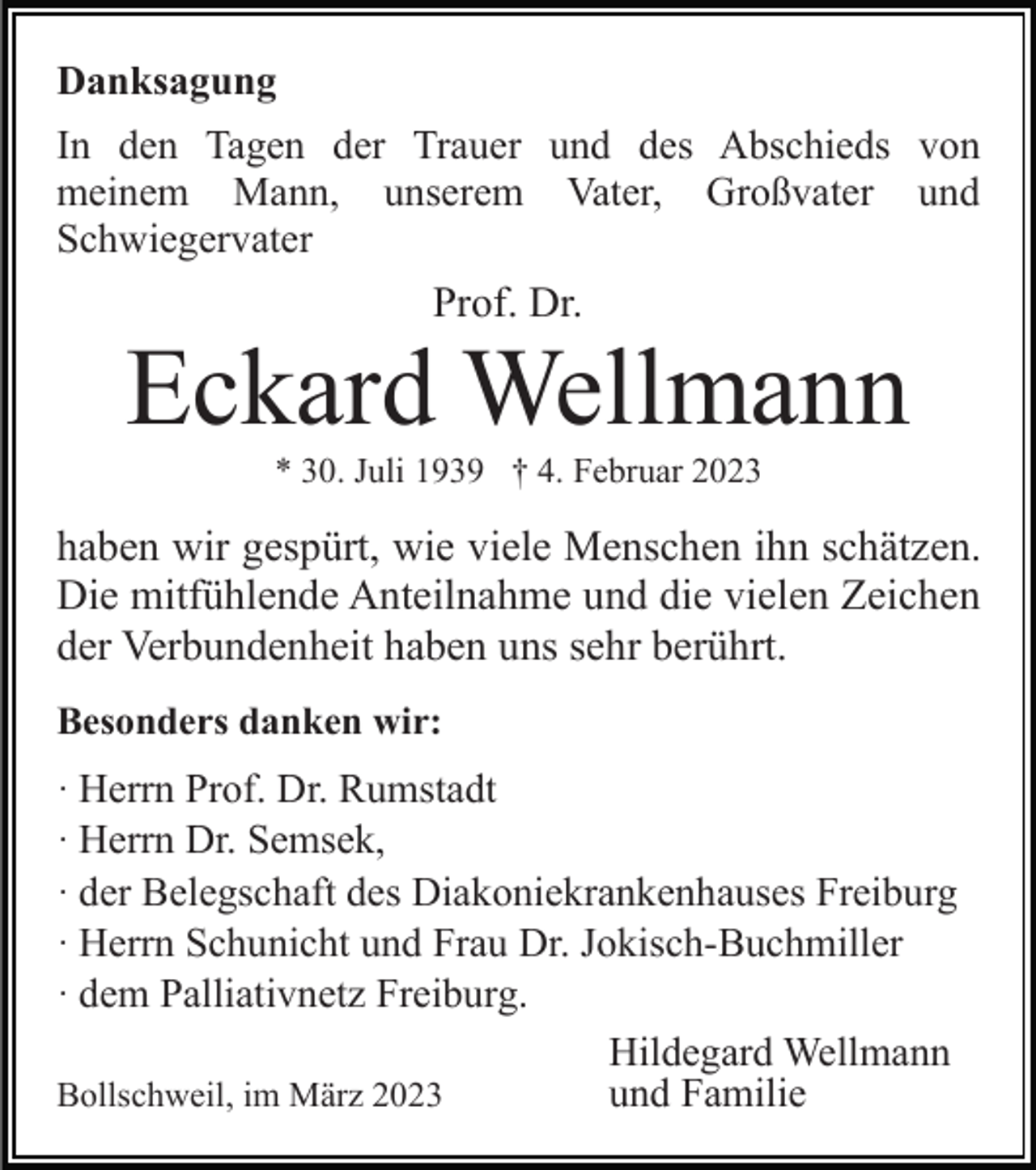 <p>Danksagung<br />In den Tagen der Trauer und des Abschieds von<br />meinem Mann, unserem Vater, Großvater und<br />Schwiegervater</p><p>Prof. Dr.</p><p>Eckard Wellmann<br />* 30. Juli 1939 † 4. Februar 2023</p><p>haben wir gespürt, wie viele Menschen ihn schätzen.<br />Die mitfühlende Anteilnahme und die vielen Zeichen<br />der Verbundenheit haben uns sehr berührt.<br />Besonders danken wir:<br />· Herrn Prof. Dr. Rumstadt<br />· Herrn Dr. Semsek,<br />· der Belegschaft des Diakoniekrankenhauses Freiburg<br />· Herrn Schunicht und Frau Dr. Jokisch-Buchmiller<br />· dem Palliativnetz Freiburg.<br />Hildegard Wellmann<br />Bollschweil, im März 2023<br />und Familie</p>