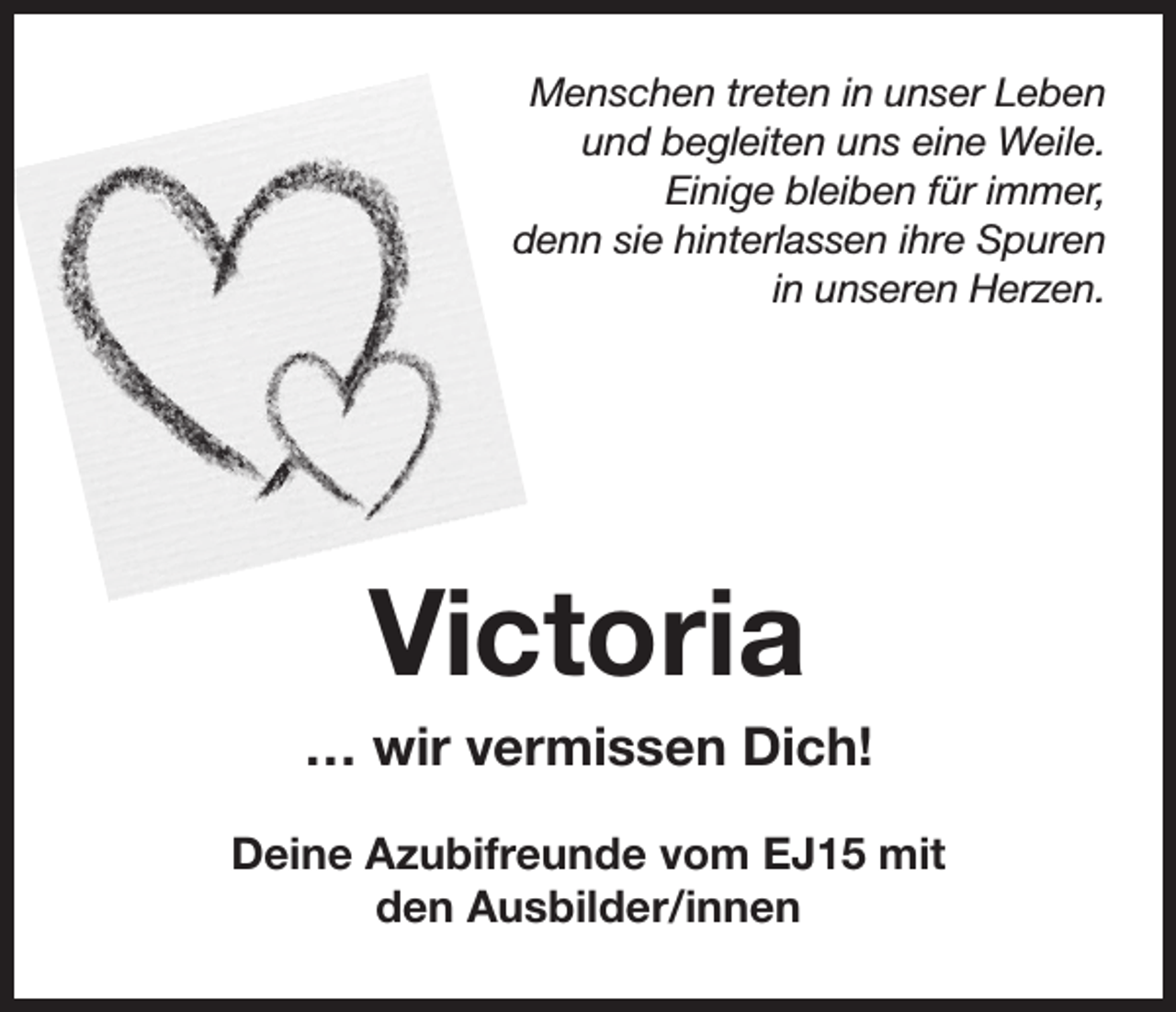 <p>Menschen treten in unser Leben<br />und begleiten uns eine Weile.<br />Einige bleiben für immer,<br />denn sie hinterlassen ihre Spuren<br />in unseren Herzen.</p><p>Victoria<br />… wir vermissen Dich!<br />Deine Azubifreunde vom EJ15 mit<br />den Ausbilder/innen</p>