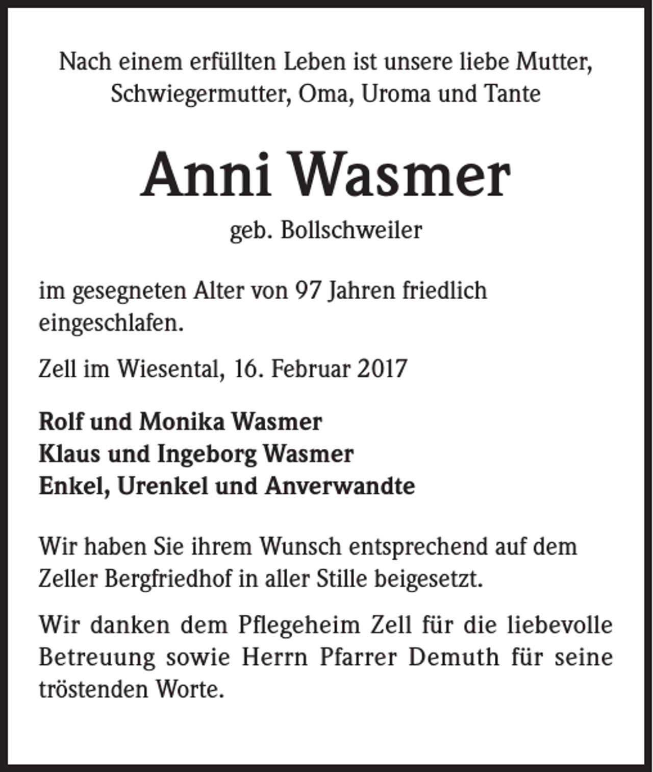 <p>Nach einem erfüllten Leben ist unsere liebe Mutter,<br />Schwiegermutter, Oma, Uroma und Tante</p><p>Anni Wasmer<br />geb. Bollschweiler<br />im gesegneten Alter von 97 Jahren friedlich<br />eingeschlafen.<br />Zell im Wiesental, 16. Februar 2017<br />Rolf und Monika Wasmer<br />Klaus und Ingeborg Wasmer<br />Enkel, Urenkel und Anverwandte<br />Wir haben Sie ihrem Wunsch entsprechend auf dem<br />Zeller Bergfriedhof in aller Stille beigesetzt.<br />Wir danken dem Pflegeheim Zell für die liebevolle<br />Betreuung sowie Herrn Pfarrer Demuth für seine<br />tröstenden Worte.</p>