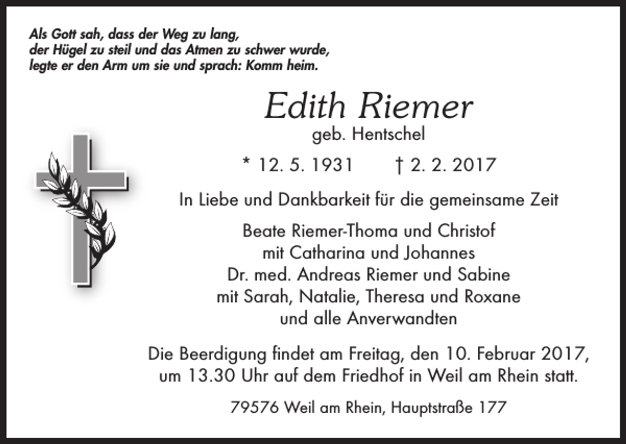 <p>Als Gott sah, dass der Weg zu lang,<br />der Hügel zu steil und das Atmen zu schwer wurde,<br />legte er den Arm um sie und sprach: Komm heim.</p><p>Edith Riemer<br />geb. Hentschel</p><p>* 12. 5. 1931 † 2. 2. 2017<br />In Liebe und Dankbarkeit für die gemeinsame Zeit<br />Beate Riemer-Thoma und Christof<br />mit Catharina und Johannes<br />Dr. med. Andreas Riemer und Sabine<br />mit Sarah, Natalie, Theresa und Roxane<br />und alle Anverwandten<br />Die Beerdigung findet am Freitag, den 10. Februar 2017,<br />um 13.30 Uhr auf dem Friedhof in Weil am Rhein statt.<br />79576 Weil am Rhein, Hauptstraße 177</p>