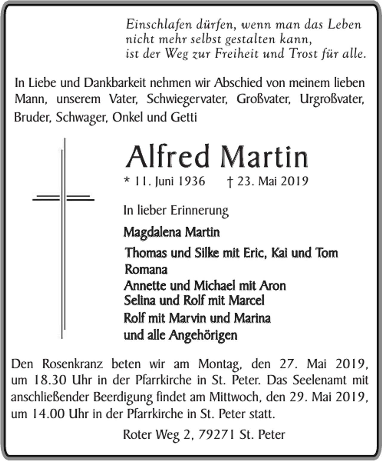 <p>Einschlafen dürfen, wenn man das Leben<br />nicht mehr selbst gestalten kann,<br />ist der Weg zur Freiheit und Trost für alle.<br />In Liebe und Dankbarkeit nehmen wir Abschied von meinem lieben<br />Mann, unserem Vater, Schwiegervater, Großvater, Urgroßvater,<br />Bruder, Schwager, Onkel und Getti</p><p>Alfred Martin<br />* 11. Juni 1936</p><p>† 23. Mai 2019</p><p>In lieber Erinnerung<br />Magdalena Martin<br />Thomas und Silke mit Eric, Kai und Tom<br />Romana<br />Annette und Michael mit Aron<br />Selina und Rolf mit Marcel<br />Rolf mit Marvin und Marina<br />und alle Angehörigen<br />Den Rosenkranz beten wir am Montag, den 27. Mai 2019,<br />um 18.30 Uhr in der Pfarrkirche in St. Peter. Das Seelenamt mit<br />anschließender Beerdigung findet am Mittwoch, den 29. Mai 2019,<br />um 14.00 Uhr in der Pfarrkirche in St. Peter statt.<br />Roter Weg 2, 79271 St. Peter</p>