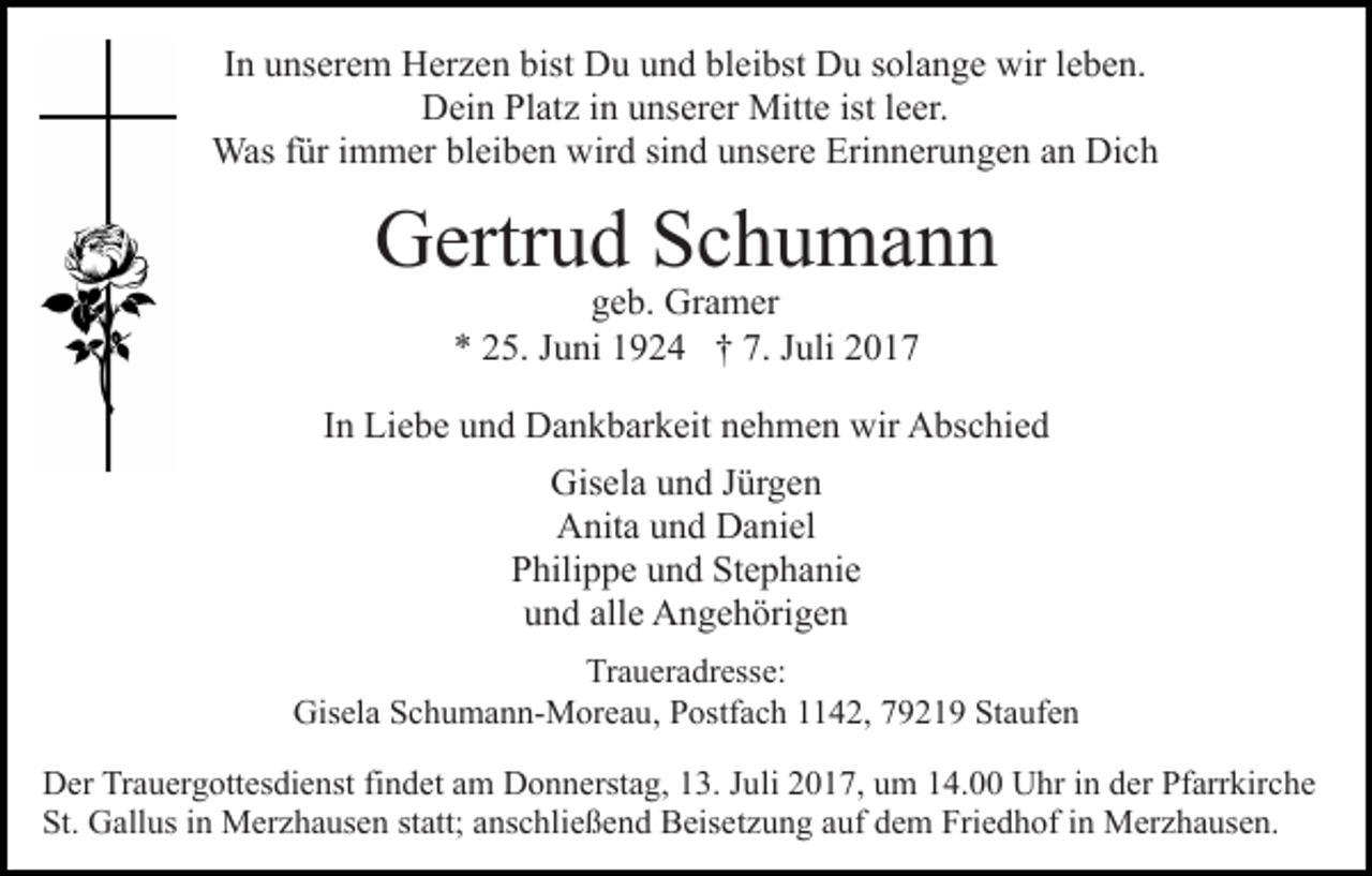 <p>IInn unserem<br />u ns er e m Herzen<br />H er z e n bist<br />bist Du<br />Du uund<br />n d bl<br />bleibst<br />ei bst Du<br />D u ssolange<br />ol a n g e wir<br />wirl eleben.<br />b e n.<br />DDein<br />ei n PlPlatz<br />at z i in<br />n uunserer<br />ns er er Mitte<br />Mit t e ist lleer.<br />e er.<br />Wasf ür<br />füri immer<br />Was<br />m m er blbleiben<br />ei b e n wwird<br />ir d sind<br />si n d unsere<br />u ns er e Erinnerungen<br />Eri n n er u ng e n aan<br />n Dich<br />Di c h</p><p>Gertrud<br />G ertr u d SSchumann<br />c h u ma n n<br />ggeb.<br />e b. Gramer<br />Gr a m er<br />5. JJuni<br />u ni 11924<br />9 2 4 †† 7.<br />uli<br />** 225.<br />7. JJuli</p><p>IInn Liebe<br />Li e b e und<br />u n d Dankbarkeit<br />D a n k b ar k eit nehmen<br />n e h m e n wir<br />wir Abschied<br />A bs c hi e d<br />Gis<br />Gisela<br />el a uund<br />n d J Jürgen<br />ür g e n<br />Anita<br />A nit a uund<br />n d DDaniel<br />a ni el<br />Stephanie<br />PPhilippe<br />hili p p e uund<br />n d St<br />e p h a ni e<br />u n d all<br />e Angehörigen<br />A n g e h öri g e n<br />und<br />alle<br />Traueradresse:<br />Tr a u er a dr ess e:<br />Gis<br />Gisela<br />el a SSchumann-Moreau,<br />c h u m a n n- M or e a u , Postfach<br />P ostf a c h 1142,<br />4 2, 79219<br />7 9 2 1 9 Staufen<br />Sta uf e n<br />DDer<br />er TrTrauergottesdienst<br />a u er g ott es di e nst fifindet<br />n d et aam<br />m Donnerstag,<br />D o n n erst a g, 113.<br />3. JJuli<br />u li 2017,<br />2 0 1 7, um<br />u m 14.00<br />1 4. Uhr<br />U hr iinn dder<br />er Pfarrkirche<br />Pf arr kir c h e<br />St.<br />St. Gallus<br />G all us iin<br />n Merzhausen<br />M er z h a us e n statt;<br />st att; anschließend<br />a ns c hli e ß e n d Beisetzung<br />B eis et z u n g auf<br />a uf dem<br />d e m Friedhof<br />Fri e d h of iinn Merzhausen.<br />M er z h a us e n.</p>