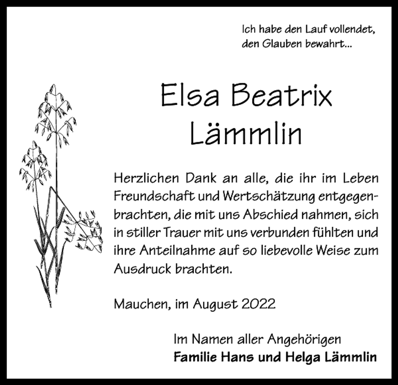 <p>Ich habe den Lauf vollendet,<br />den Glauben bewahrt...</p><p>Elsa Beatrix<br />Lämmlin<br />Herzlichen Dank an alle, die ihr im Leben<br />Freundschaft und Wertschätzung entgegenbrachten, die mit uns Abschied nahmen, sich<br />in stiller Trauer mit uns verbunden fühlten und<br />ihre Anteilnahme auf so liebevolle Weise zum<br />Ausdruck brachten.<br />Mauchen, im August 2022<br />Im Namen aller Angehörigen<br />Familie Hans und Helga Lämmlin</p>