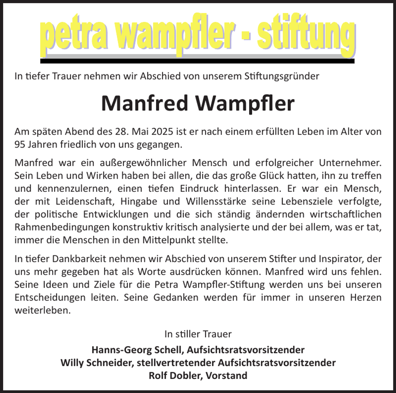 <p>In tiefer Trauer nehmen wir Abschied von unserem Stiftungsgründer</p><p>Manfred Wampfler<br />Am späten Abend des 28. Mai 2025 ist er nach einem erfüllten Leben im Alter von<br />95 Jahren friedlich von uns gegangen.<br />Manfred war ein außergewöhnlicher Mensch und erfolgreicher Unternehmer.<br />Sein Leben und Wirken haben bei allen, die das große Glück hatten, ihn zu treffen<br />und kennenzulernen, einen tiefen Eindruck hinterlassen. Er war ein Mensch,<br />der mit Leidenschaft, Hingabe und Willensstärke seine Lebensziele verfolgte,<br />der politische Entwicklungen und die sich ständig ändernden wirtschaftlichen<br />Rahmenbedingungen konstruktiv kritisch analysierte und der bei allem, was er tat,<br />immer die Menschen in den Mittelpunkt stellte.<br />In tiefer Dankbarkeit nehmen wir Abschied von unserem Stifter und Inspirator, der<br />uns mehr gegeben hat als Worte ausdrücken können. Manfred wird uns fehlen.<br />Seine Ideen und Ziele für die Petra Wampfler-Stiftung werden uns bei unseren<br />Entscheidungen leiten. Seine Gedanken werden für immer in unseren Herzen<br />weiterleben.<br />In stiller Trauer<br />Hanns-Georg Schell, Aufsichtsratsvorsitzender<br />Willy Schneider, stellvertretender Aufsichtsratsvorsitzender<br />Rolf Dobler, Vorstand</p>