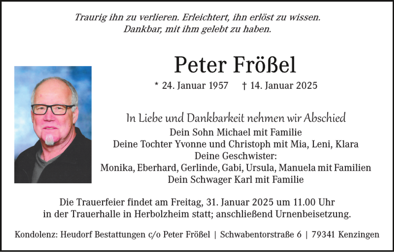 <p>Traurig ihn zu verlieren. Erleichtert, ihn erlöst zu wissen.<br />Dankbar, mit ihm gelebt zu haben.</p><p>* 24. Januar 1957</p><p>† 14. Januar 2025</p><p>In Liebe und Dankbarkeit nehmen wir Abschied<br />Dein Sohn Michael mit Familie<br />Deine Tochter Yvonne und Christoph mit Mia, Leni, Klara<br />Deine Geschwister:<br />Monika, Eberhard, Gerlinde, Gabi, Ursula, Manuela mit Familien<br />Dein Schwager Karl mit Familie<br />Die Trauerfeier findet am Freitag, 31. Januar 2025 um 11.00 Uhr<br />in der Trauerhalle in Herbolzheim statt; anschließend Urnenbeisetzung.<br />Kondolenz: Heudorf Bestattungen c/o Peter Frößel | Schwabentorstraße 6 | 79341 Kenzingen</p>