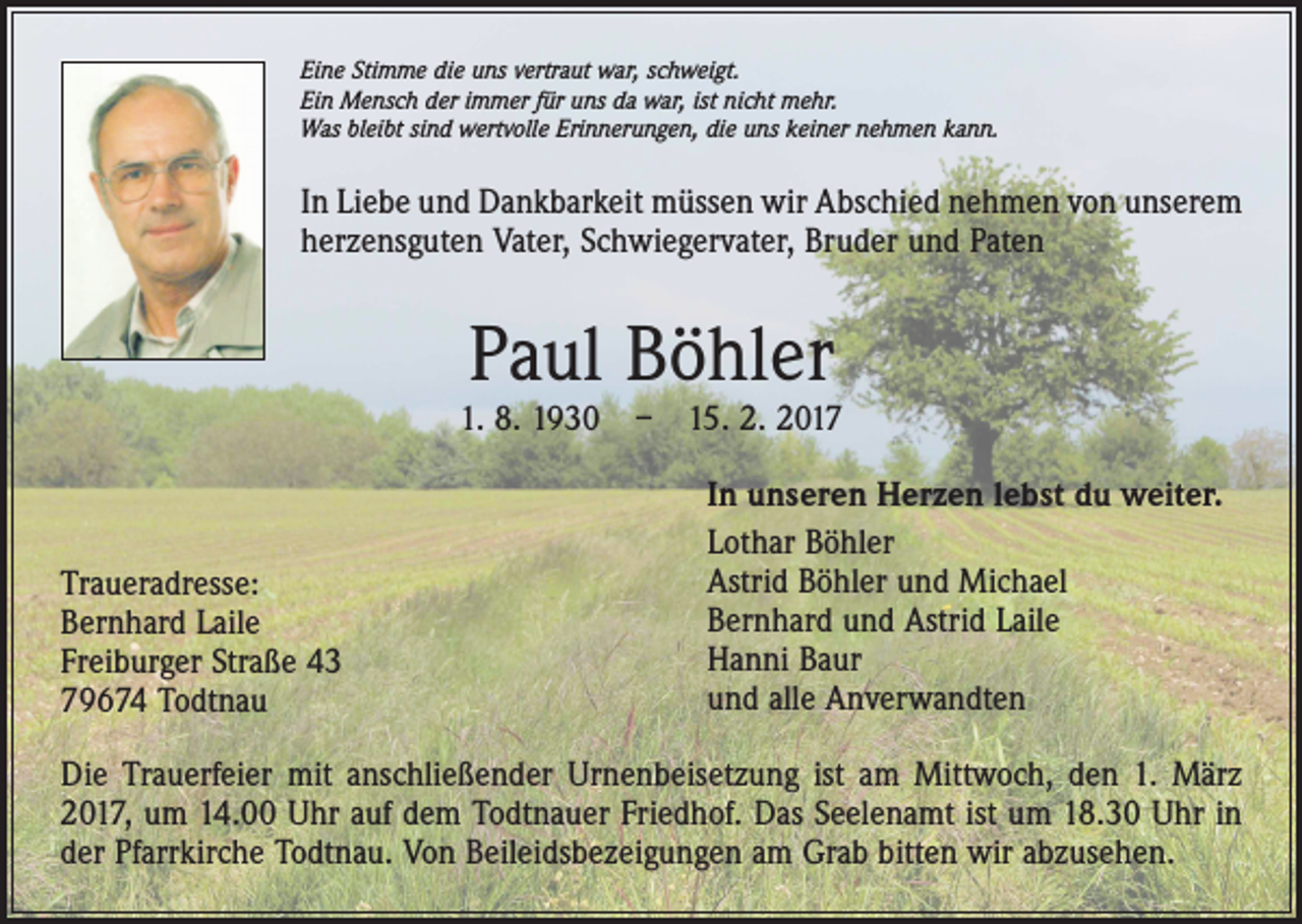 <p>Eine Stimme die uns vertraut war, schweigt.<br />Ein Mensch der immer für uns da war, ist nicht mehr.<br />Was bleibt sind wertvolle Erinnerungen, die uns keiner nehmen kann.</p><p>In Liebe und Dankbarkeit müssen wir Abschied nehmen von unserem<br />herzensguten Vater, Schwiegervater, Bruder und Paten</p><p>Paul Böhler</p><p>1. 8. 1930 – 15. 2. 2017</p><p>Traueradresse:<br />Bernhard Laile<br />Freiburger Straße 43<br />79674 Todtnau</p><p>In unseren Herzen lebst du weiter.<br />Lothar Böhler<br />Astrid Böhler und Michael<br />Bernhard und Astrid Laile<br />Hanni Baur<br />und alle Anverwandten</p><p>Die Trauerfeier mit anschließender Urnenbeisetzung ist am Mittwoch, den 1. März<br />2017, um 14.00 Uhr auf dem Todtnauer Friedhof. Das Seelenamt ist um 18.30 Uhr in<br />der Pfarrkirche Todtnau. Von Beileidsbezeigungen am Grab bitten wir abzusehen.</p>