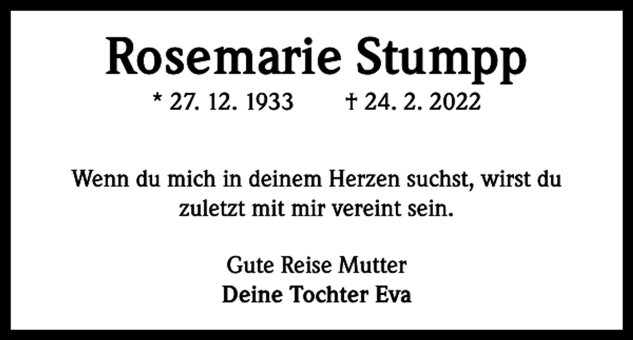 <p>Rosemarie Stumpp<br />* 27. 12. 1933 † 24. 2. 2022</p><p>Wenn du mich in deinem Herzen suchst, wirst du<br />zuletzt mit mir vereint sein.<br />Gute Reise Mutter<br />Deine Tochter Eva</p>