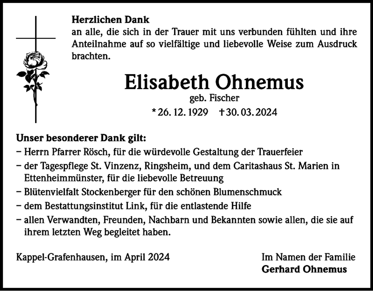 <p>Herzlichen Dank<br />an alle, die sich in der Trauer mit uns verbunden fühlten und ihre<br />Anteilnahme auf so vielfältige und liebevolle Weise zum Ausdruck<br />brachten.</p><p>Elisabeth Ohnemus<br />geb. Fischer<br />* 26. 12. 1929 † 30. 03. 2024</p><p>Unser besonderer Dank gilt:<br />– Herrn Pfarrer Rösch, für die würdevolle Gestaltung der Trauerfeier<br />– der Tagespflege St. Vinzenz, Ringsheim, und dem Caritashaus St. Marien in<br />Ettenheimmünster, für die liebevolle Betreuung<br />– Blütenvielfalt Stockenberger für den schönen Blumenschmuck<br />– dem Bestattungsinstitut Link, für die entlastende Hilfe<br />– allen Verwandten, Freunden, Nachbarn und Bekannten sowie allen, die sie auf<br />ihrem letzten Weg begleitet haben.<br />Kappel-Grafenhausen, im April 2024 Im Namen der Familie<br />Gerhard Ohnemus</p>