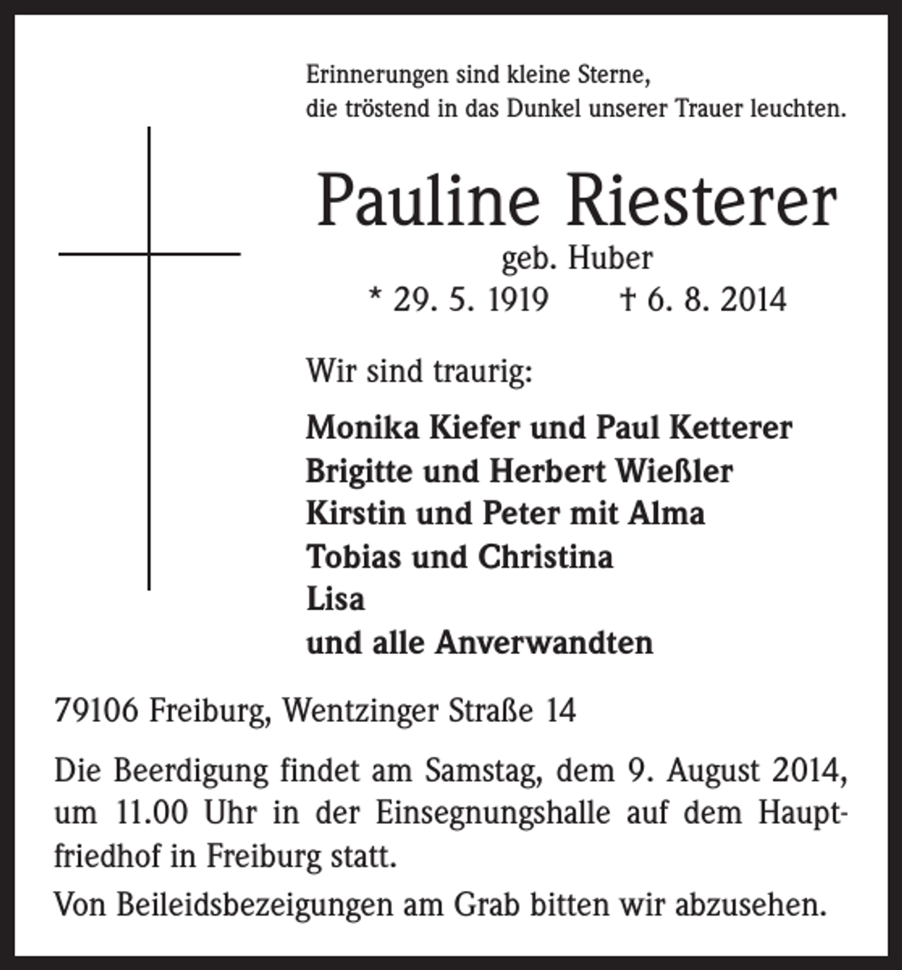 <p>Erinnerungen sind kleine Sterne,<br />die tröstend in das Dunkel unserer Trauer leuchten.</p><p>Pauline Riesterer<br />geb. Huber<br />* 29. 5. 1919 † 6. 8. 2014</p><p>Wir sind traurig:<br />Monika Kiefer und Paul Ketterer<br />Brigitte und Herbert Wießler<br />Kirstin und Peter mit Alma<br />Tobias und Christina<br />Lisa<br />und alle Anverwandten<br />79106 Freiburg, Wentzinger Straße 14<br />Die Beerdigung findet am Samstag, dem 9. August 2014,<br />um 11.00 Uhr in der Einsegnungshalle auf dem Haupt­<br />friedhof in Freiburg statt.<br />Von Beileidsbezeigungen am Grab bitten wir abzusehen.</p>
