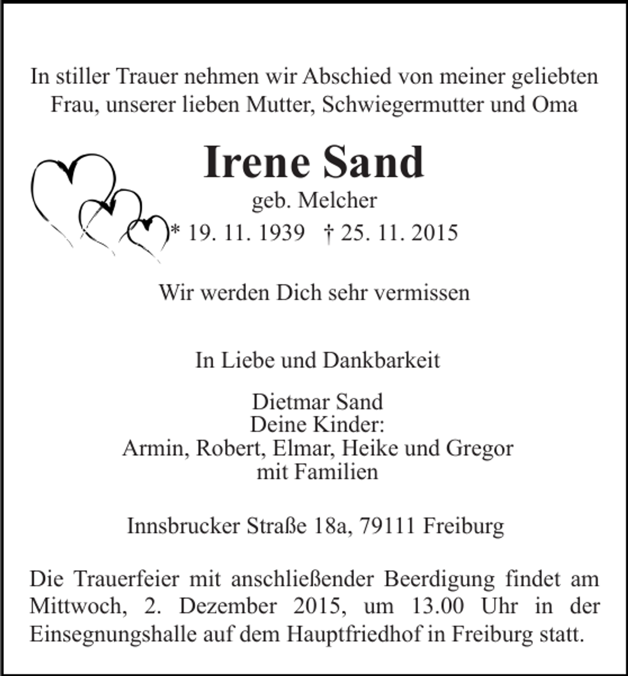 <p>In stiller Trauer nehmen wir Abschied von meiner geliebten<br />Frau, unserer lieben Mutter, Schwiegermutter und Oma</p><p>Irene Sand</p><p>geb. Melcher<br />* 19. 11. 1939 † 25. 11. 2015<br />Wir werden Dich sehr vermissen<br />In Liebe und Dankbarkeit<br />Dietmar Sand<br />Deine Kinder:<br />Armin, Robert, Elmar, Heike und Gregor<br />mit Familien<br />Innsbrucker Straße 18a, 79111 Freiburg<br />Die Trauerfeier mit anschließender Beerdigung findet am<br />Mittwoch, 2. Dezember 2015, um 13.00 Uhr in der<br />Einsegnungshalle auf dem Hauptfriedhof in Freiburg statt.</p>