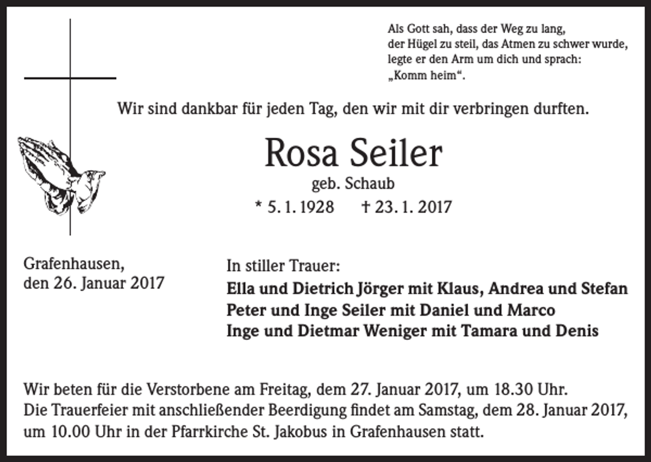 <p>Als Gott sah, dass der Weg zu lang,<br />der Hügel zu steil, das Atmen zu schwer wurde,<br />legte er den Arm um dich und sprach:<br />„Komm heim“.</p><p>Wir sind dankbar für jeden Tag, den wir mit dir verbringen durften.</p><p>Rosa Seiler</p><p>geb. Schaub<br />* 5. 1. 1928 † 23. 1. 2017<br />Grafenhausen,<br />den 26. Januar 2017</p><p>In stiller Trauer:<br />Ella und Dietrich Jörger mit Klaus, Andrea und Stefan<br />Peter und Inge Seiler mit Daniel und Marco<br />Inge und Dietmar Weniger mit Tamara und Denis</p><p>Wir beten für die Verstorbene am Freitag, dem 27. Januar 2017, um 18.30 Uhr.<br />Die Trauerfeier mit anschließender Beerdigung findet am Samstag, dem 28. Januar 2017,<br />um 10.00 Uhr in der Pfarrkirche St. Jakobus in Grafenhausen statt.</p>