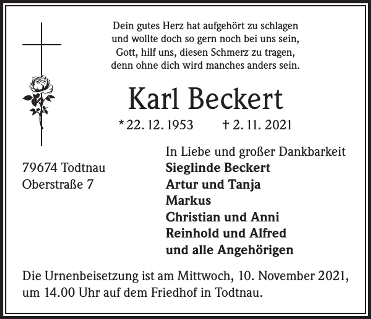 <p>Dein gutes Herz hat aufgehört zu schlagen<br />und wollte doch so gern noch bei uns sein,<br />Gott, hilf uns, diesen Schmerz zu tragen,<br />denn ohne dich wird manches anders sein.</p><p>Karl Beckert</p><p>* 22. 12. 1953 † 2. 11. 2021</p><p>79674 Todtnau<br />Oberstraße 7</p><p>In Liebe und großer Dankbarkeit<br />Sieglinde Beckert<br />Artur und Tanja<br />Markus<br />Christian und Anni<br />Reinhold und Alfred<br />und alle Angehörigen</p><p>Die Urnenbeisetzung ist am Mittwoch, 10. November 2021,<br />um 14.00 Uhr auf dem Friedhof in Todtnau.</p>
