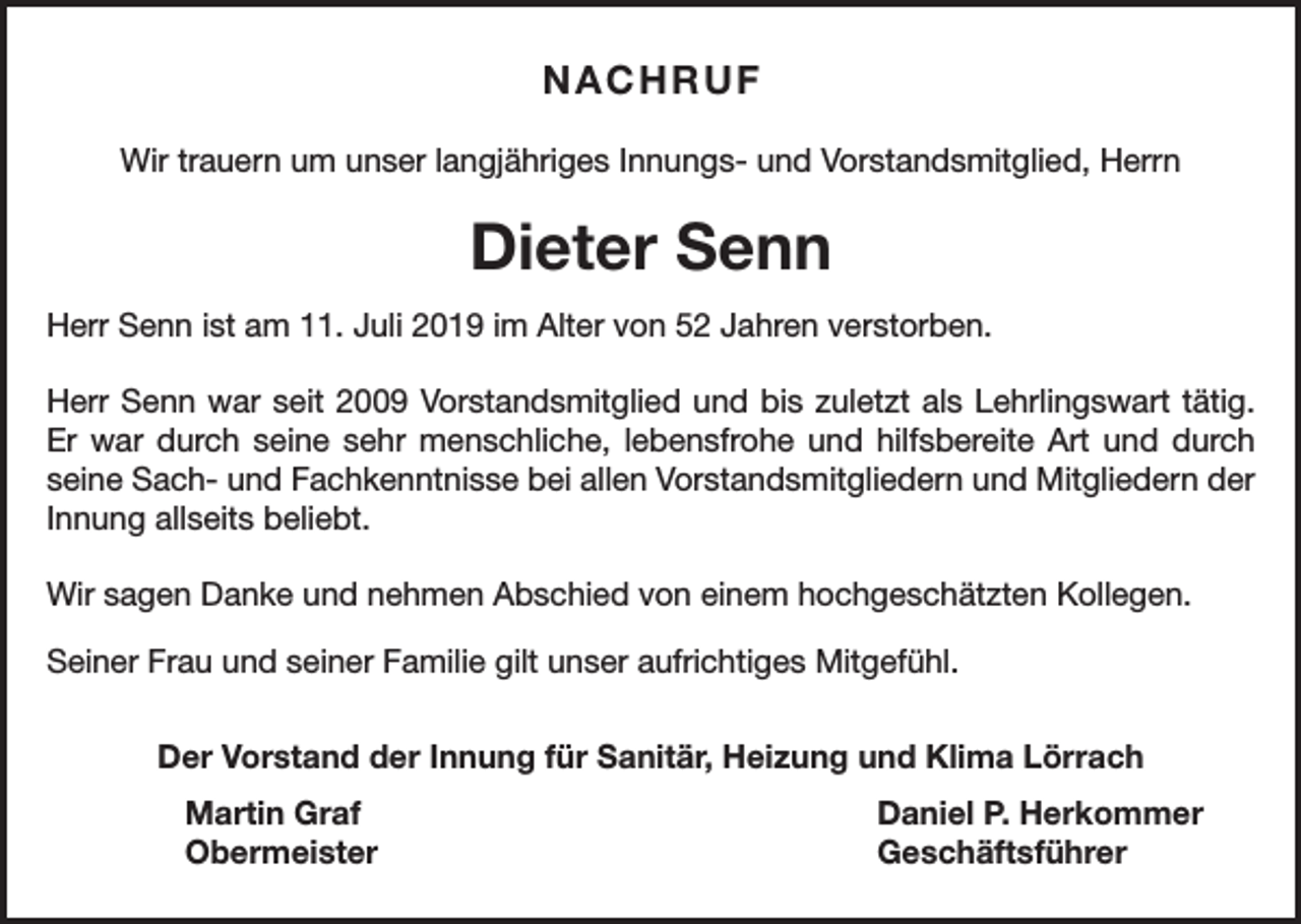 <p>NACHRUF<br />Wir trauern um unser langjähriges Innungs- und Vorstandsmitglied, Herrn</p><p>Dieter Senn<br />Herr Senn ist am 11. Juli 2019 im Alter von 52 Jahren verstorben.<br />Herr Senn war seit 2009 Vorstandsmitglied und bis zuletzt als Lehrlingswart tätig.<br />Er war durch seine sehr menschliche, lebensfrohe und hilfsbereite Art und durch<br />seine Sach- und Fachkenntnisse bei allen Vorstandsmitgliedern und Mitgliedern der<br />Innung allseits beliebt.<br />Wir sagen Danke und nehmen Abschied von einem hochgeschätzten Kollegen.<br />Seiner Frau und seiner Familie gilt unser aufrichtiges Mitgefühl.<br />Der Vorstand der Innung für Sanitär, Heizung und Klima Lörrach<br />Martin Graf<br />Daniel P. Herkommer<br />Obermeister Geschäftsführer</p>