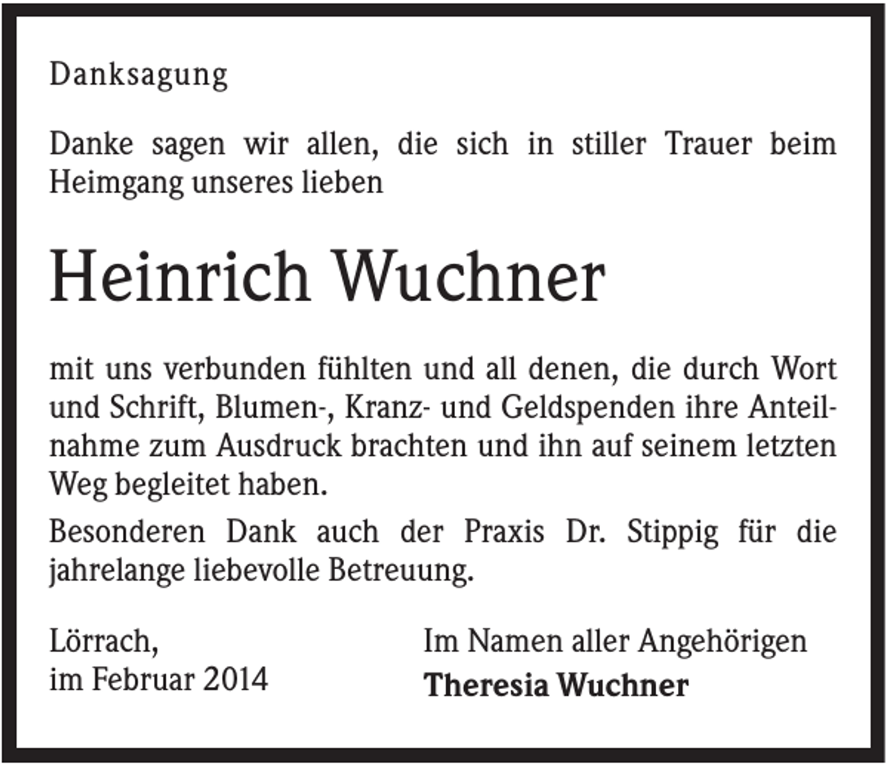 <p>Danksagung<br />Danke sagen wir allen, die sich in stiller Trauer beim<br />Heimgang unseres lieben</p><p>Heinrich Wuchner<br />mit uns verbunden fühlten und all denen, die durch Wort<br />und Schrift, Blumen-, Kranz- und Geldspenden ihre Anteilnahme zum Ausdruck brachten und ihn auf seinem letzten<br />Weg begleitet haben.<br />Besonderen Dank auch der Praxis Dr. Stippig für die<br />jahrelange liebevolle Betreuung.<br />Lörrach,<br />im Februar 2014</p><p>Im Namen aller Angehörigen<br />Theresia Wuchner</p>