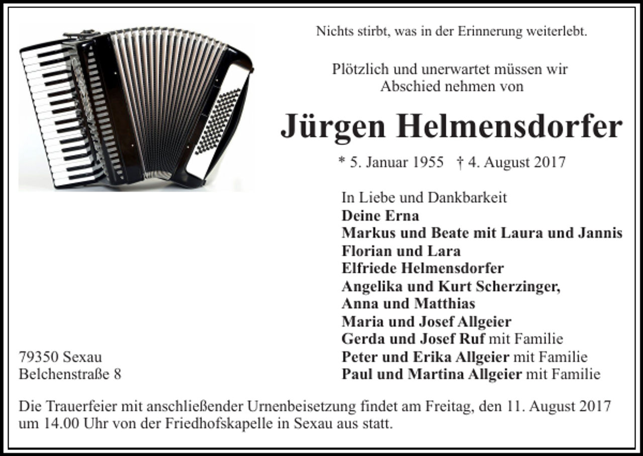 <p>Ni<br />c hts stir<br />bt, wwas<br />as i in<br />n dder<br />er EErinnerung<br />ri n n er u n g weiterlebt.<br />w eit erl e bt.<br />Nichts<br />stirbt,</p><p>Pl<br />öt zli c h uund<br />n d uunerwartet<br />n er w art et mmüssen<br />üss e n wir<br />Plötzlich<br />wir<br />A bs c hi e d nnehmen<br />e h m e n vvon<br />on<br />Abschied</p><p>JJürgen<br />ü r g e n Helmensdorfer<br />H el m e ns d o rf e r<br />** 5.<br />a n u ar 11955<br />9 †† 4.<br />A u g ust 22<br />5. JJanuar<br />4. August</p><p>7 9 3 5 0 Sexau<br />79350<br />Se xa u<br />BBelchenstraße<br />el c h e nstr a ß e 88</p><p>In<br />I n Liebe<br />Li e b e und<br />u n d Dankbarkeit<br />D a n k b ar k eit<br />Deine<br />D ei n e EErna<br />rna<br />Markus<br />mitLLaura<br />M a r k us u und<br />n d BBeate<br />e at e mit<br />a u r a und<br />u n d JJannis<br />a n nis<br />Florian<br />Fl o ri a n uund<br />n d Lara<br />L ar a<br />Elfriede<br />Elf ri e d e Helmensdorfer<br />H el m e ns d o rf e r<br />Angelika<br />A n g eli k a uund<br />n d Kurt<br />K u rt SScherzinger,<br />c h e r zi n g e r,<br />Anna<br />A n n a uund<br />n d Matthias<br />M att hi as<br />Maria<br />Allgeier<br />M a ri a u und<br />n d J Josef<br />os ef All<br />g ei e r<br />Gerda<br />mitFFamilie<br />G e r d a uund<br />n d JJosef<br />os ef RRuf<br />uf mit<br />a mili e<br />Peter<br />mitFFamilie<br />P et e r uund<br />n d Erika<br />E ri k a Allgeier<br />All g ei e r mit<br />a mili e<br />Paul<br />P a ul uund<br />n d Martina<br />M a rti n a Allgeier<br />All g e i e r mit<br />mit FFamilie<br />a mili e</p><p>Die<br />Di<br />e TrTrauerfeier<br />a u erf ei er mit<br />mit aanschließender<br />ns c h li e ß e n d er Urnenbeisetzung<br />Ur n e n b eis et z u ng fifindet<br />n d et aam<br />m Freitag,<br />Fr eit a g, dden<br />e n 111.<br />1. August<br />A u g ust 22<br />um<br />u m 114.00<br />4. Uhr<br />U hr vvon<br />o n dder<br />er Friedhofskapelle<br />Fri e d h ofs k a p ell e iinn Sexau<br />S e x a u aaus<br />u s st<br />statt.<br />att.</p>