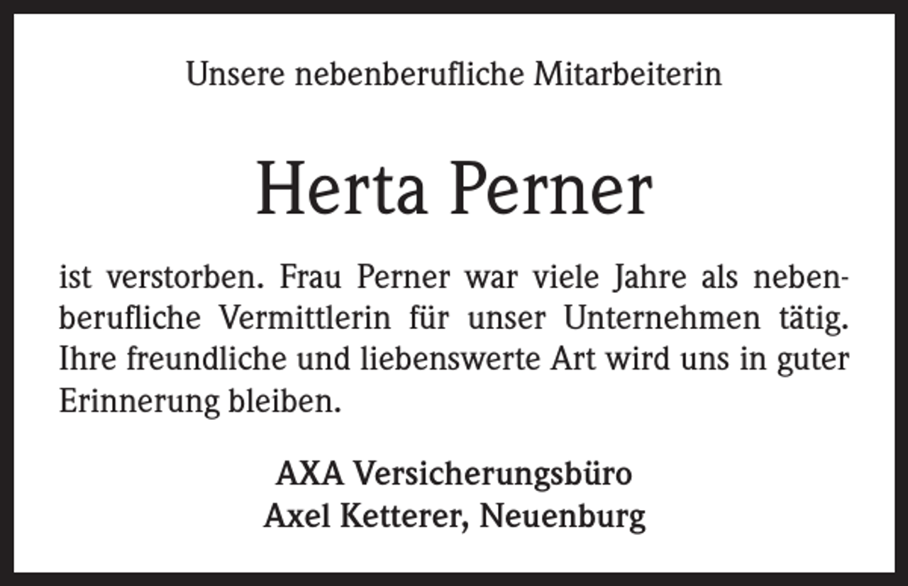 <p>Unsere nebenberufliche Mitarbeiterin</p><p>Herta Perner<br />ist verstorben. Frau Perner war viele Jahre als nebenberufliche Vermittlerin für unser Unternehmen tätig.<br />Ihre freundliche und liebenswerte Art wird uns in guter<br />Erinnerung bleiben.<br />AXA Versicherungsbüro<br />Axel Ketterer, Neuenburg</p>