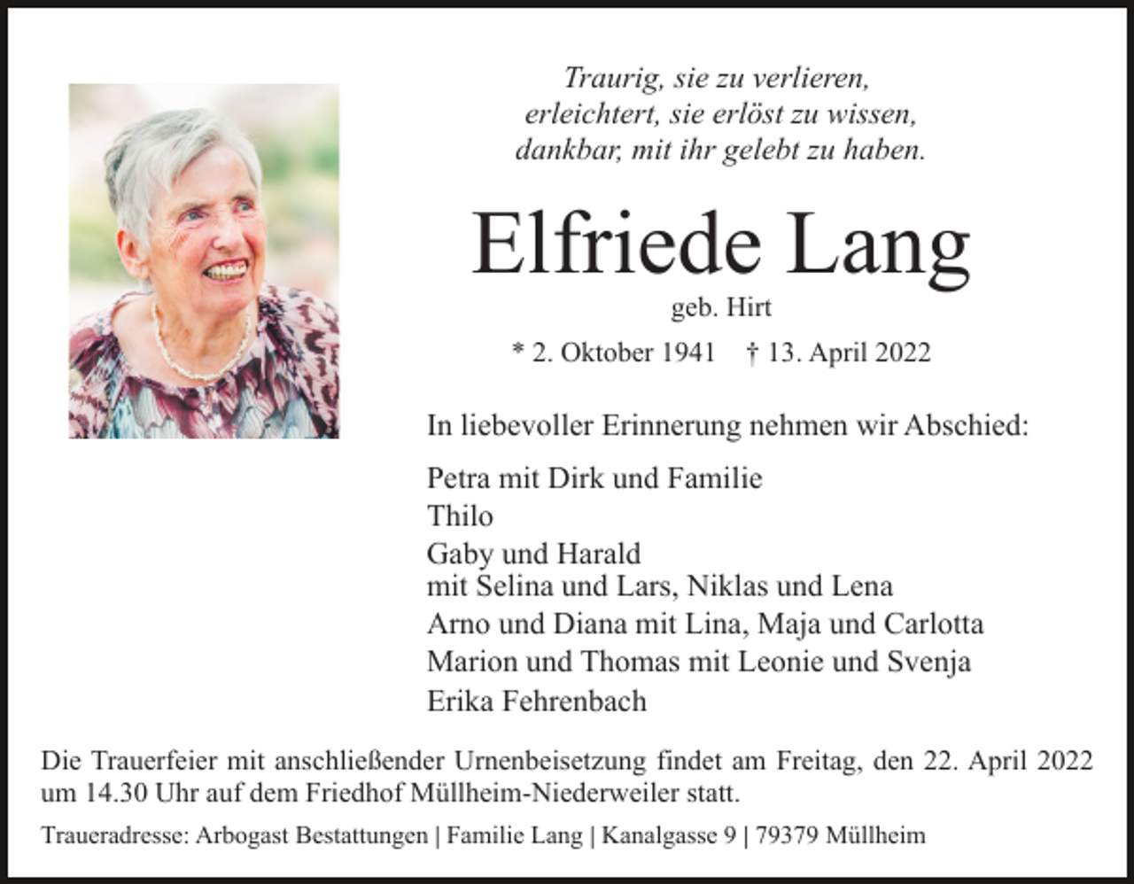 <p>Traurig, sie zu verlieren,<br />erleichtert, sie erlöst zu wissen,<br />dankbar, mit ihr gelebt zu haben.</p><p>Elfriede Lang<br />geb. Hirt<br />* 2. Oktober 1941</p><p>† 13. April 2022</p><p>In liebevoller Erinnerung nehmen wir Abschied:<br />Petra mit Dirk und Familie<br />Thilo<br />Gaby und Harald<br />mit Selina und Lars, Niklas und Lena<br />Arno und Diana mit Lina, Maja und Carlotta<br />Marion und Thomas mit Leonie und Svenja<br />Erika Fehrenbach<br />Die Trauerfeier mit anschließender Urnenbeisetzung findet am Freitag, den 22. April 2022<br />um 14.30 Uhr auf dem Friedhof Müllheim-Niederweiler statt.<br />Traueradresse: Arbogast Bestattungen | Familie Lang | Kanalgasse 9 | 79379 Müllheim</p>
