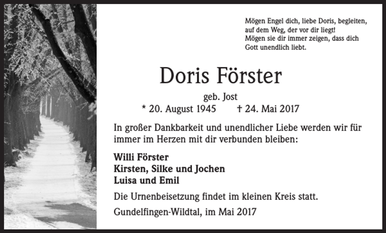 <p>Mögen Engel dich, liebe Doris, begleiten,<br />auf dem Weg, der vor dir liegt!<br />Mögen sie dir immer zeigen, dass dich<br />Gott unendlich liebt.</p><p>Doris Förster<br />geb. Jost<br />* 20. August 1945 † 24. Mai 2017<br />In großer Dankbarkeit und unendlicher Liebe werden wir für<br />immer im Herzen mit dir verbunden bleiben:<br />Willi Förster<br />Kirsten, Silke und Jochen<br />Luisa und Emil<br />Die Urnenbeisetzung findet im kleinen Kreis statt.<br />Gundelfingen-Wildtal, im Mai 2017</p>