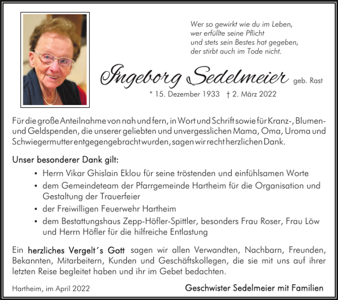 <p>Wer so gewirkt wie du im Leben,<br />wer erfüllte seine Pflicht<br />und stets sein Bestes hat gegeben,<br />der stirbt auch im Tode nicht.</p><p>Ingeborg Sedelmeier</p><p>geb. Rast</p><p>* 15. Dezember 1933 † 2. März 2022</p><p>Für die große Anteilnahme von nah und fern, in Wort und Schrift sowie für Kranz-, Blumenund Geldspenden, die unserer geliebten und unvergesslichen Mama, Oma, Uroma und<br />Schwiegermutter entgegengebracht wurden, sagen wir recht herzlichen Dank.<br />Herrn Vikar Ghislain Eklou für seine tröstenden und einfühlsamen Worte<br />dem Gemeindeteam der Pfarrgemeinde Hartheim für die Organisation und</p><p>Gestaltung der Trauerfeier<br />der Freiwilligen Feuerwehr Hartheim<br />dem Bestattungshaus Zepp-Höfler-Spittler, besonders Frau Roser, Frau Löw<br />und Herrn Höfler für die hilfreiche Entlastung<br />Ein<br />sagen wir allen Verwandten, Nachbarn, Freunden,<br />Bekannten, Mitarbeitern, Kunden und Geschäftskollegen, die sie mit uns auf ihrer<br />letzten Reise begleitet haben und ihr im Gebet bedachten.<br />Hartheim, im April 2022</p>