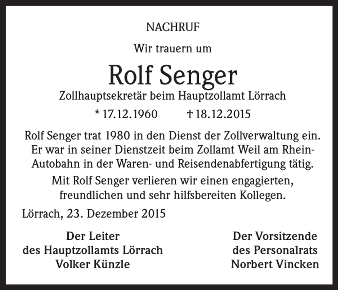 <p>NACHRUF<br />Wir trauern um</p><p>Rolf Senger</p><p>Zollhauptsekretär beim Hauptzollamt Lörrach<br />* 17.12.1960<br />† 18.12.2015<br />Rolf Senger trat 1980 in den Dienst der Zollverwaltung ein.<br />Er war in seiner Dienstzeit beim Zollamt Weil am RheinAutobahn in der Waren- und Reisendenabfertigung tätig.<br />Mit Rolf Senger verlieren wir einen engagierten,<br />freundlichen und sehr hilfsbereiten Kollegen.<br />Lörrach, 23. Dezember 2015<br />Der Leiter<br />des Hauptzollamts Lörrach<br />Volker Künzle</p><p>Der Vorsitzende<br />des Personalrats<br />Norbert Vincken</p>