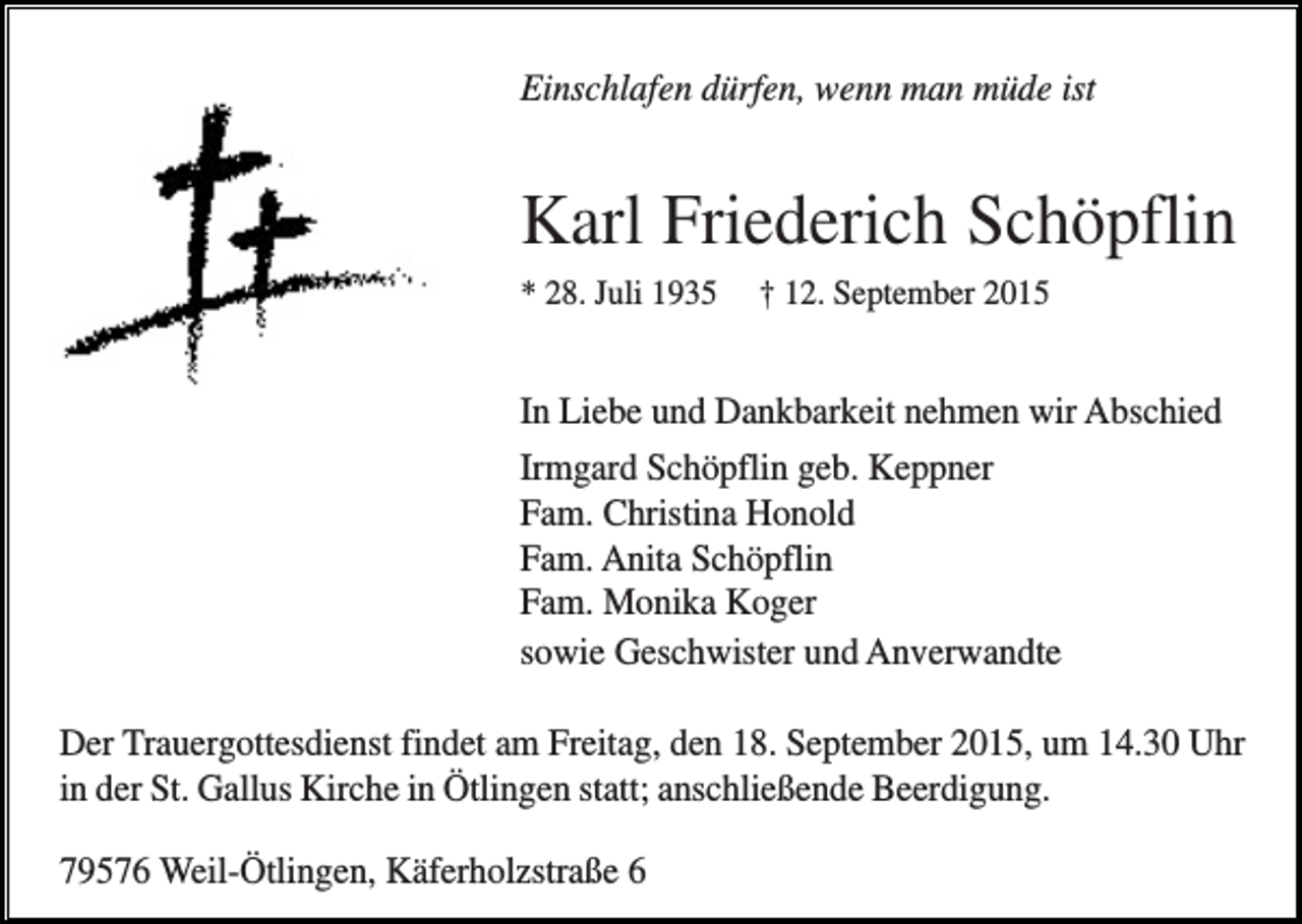 <p>Einschlafen dürfen, wenn man müde ist</p><p>Karl Friederich Schöpflin<br />* 28. Juli 1935</p><p>† 12. September 2015</p><p>In Liebe und Dankbarkeit nehmen wir Abschied<br />Irmgard Schöpflin geb. Keppner<br />Fam. Christina Honold<br />Fam. Anita Schöpflin<br />Fam. Monika Koger<br />sowie Geschwister und Anverwandte<br />Der Trauergottesdienst findet am Freitag, den 18. September 2015, um 14.30 Uhr<br />in der St. Gallus Kirche in Ötlingen statt; anschließende Beerdigung.<br />79576 Weil-Ötlingen, Käferholzstraße 6</p>