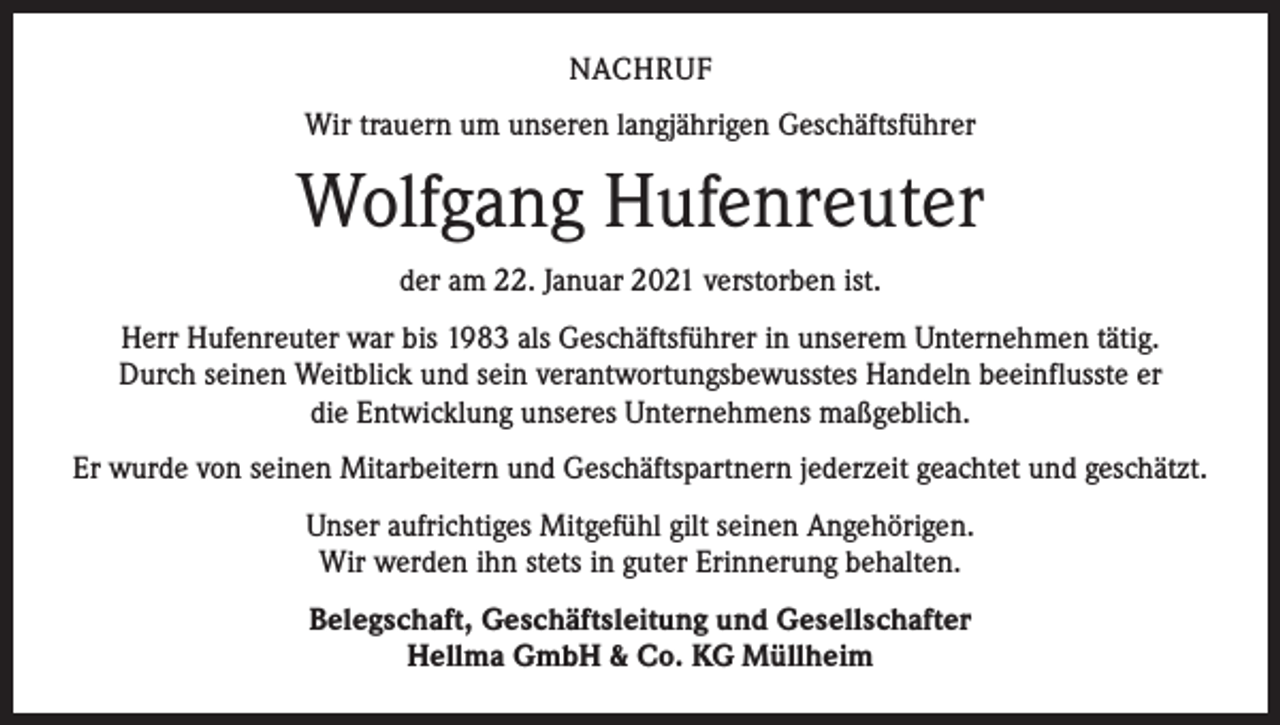 <p>NACHRUF<br />Wir trauern um unseren langjährigen Geschäftsführer</p><p>Wolfgang Hufenreuter<br />der am 22. Januar 2021 verstorben ist.<br />Herr Hufenreuter war bis 1983 als Geschäftsführer in unserem Unternehmen tätig.<br />Durch seinen Weitblick und sein verantwortungsbewusstes Handeln beeinflusste er<br />die Entwicklung unseres Unternehmens maßgeblich.<br />Er wurde von seinen Mitarbeitern und Geschäftspartnern jederzeit geachtet und geschätzt.<br />Unser aufrichtiges Mitgefühl gilt seinen Angehörigen.<br />Wir werden ihn stets in guter Erinnerung behalten.<br />Belegschaft, Geschäftsleitung und Gesellschafter<br />Hellma GmbH &amp; Co. KG Müllheim</p>