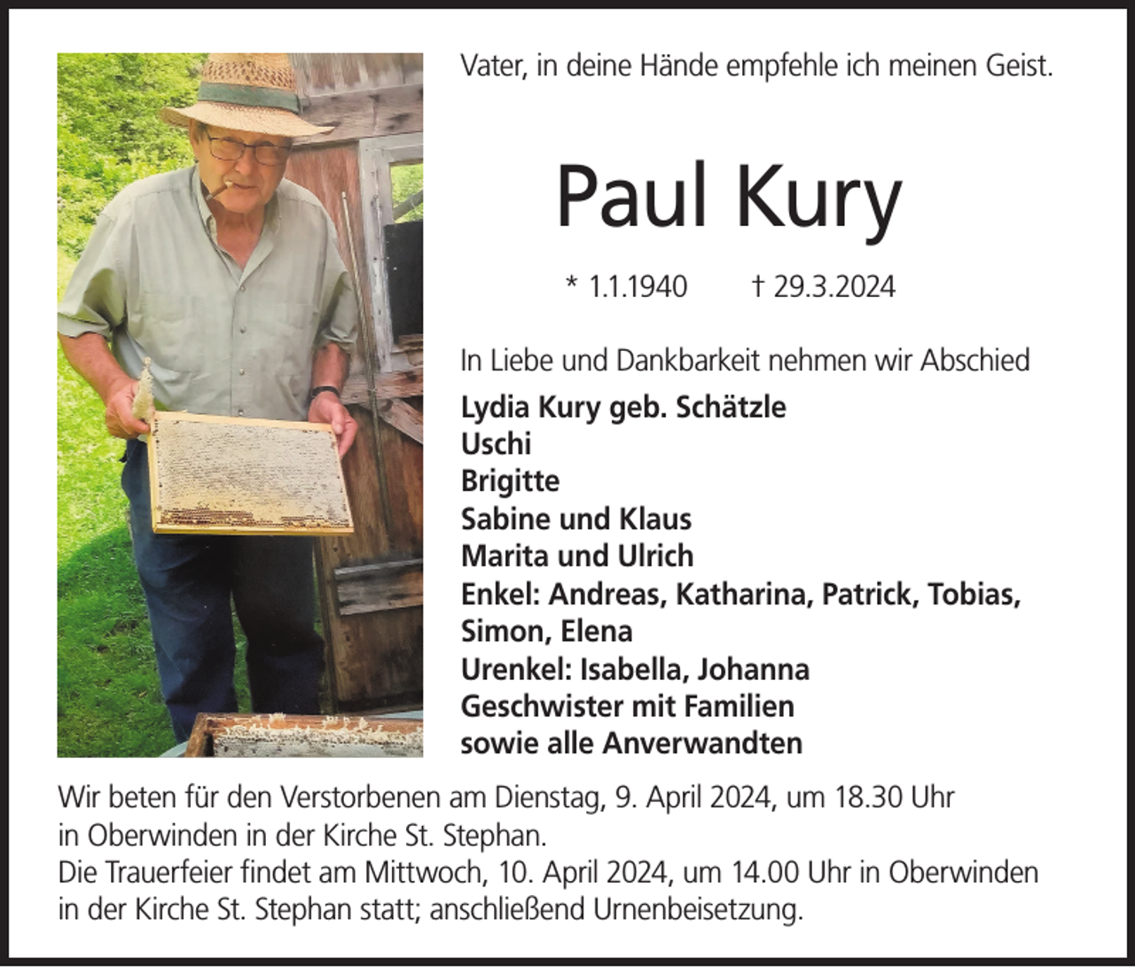 <p>Vater, in deine Hände empfehle ich meinen Geist.</p><p>Paul Kury<br />* 1.1.1940</p><p>† 29.3.2024</p><p>In Liebe und Dankbarkeit nehmen wir Abschied<br />Lydia Kury geb. Schätzle<br />Uschi<br />Brigitte<br />Sabine und Klaus<br />Marita und Ulrich<br />Enkel: Andreas, Katharina, Patrick, Tobias,<br />Simon, Elena<br />Urenkel: Isabella, Johanna<br />Geschwister mit Familien<br />sowie alle Anverwandten<br />Wir beten für den Verstorbenen am Dienstag, 9. April 2024, um 18.30 Uhr<br />in Oberwinden in der Kirche St. Stephan.<br />Die Trauerfeier findet am Mittwoch, 10. April 2024, um 14.00 Uhr in Oberwinden<br />in der Kirche St. Stephan statt; anschließend Urnenbeisetzung.</p>