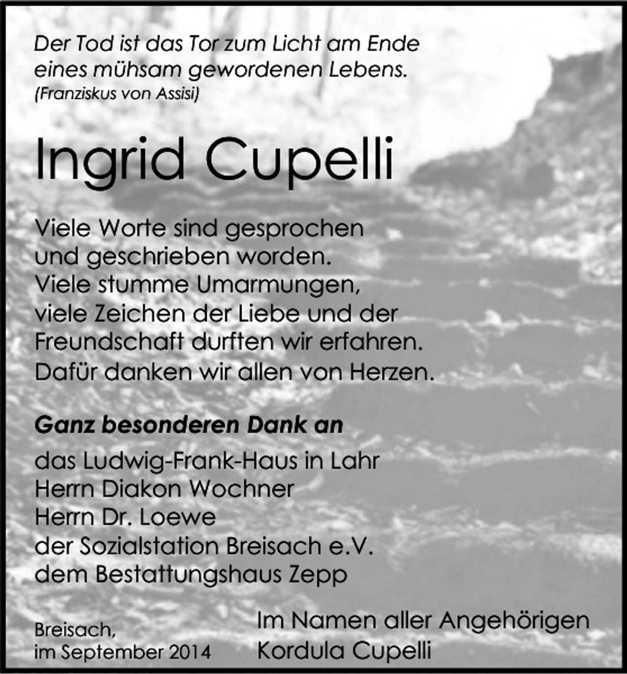 <p>Der Tod ist das Tor zum Licht am Ende<br />eines mühsam gewordenen Lebens.<br />(Franziskus von Assisi)</p><p>Ingrid Cupelli<br />Viele Worte sind gesprochen<br />und geschrieben worden.<br />Viele stumme Umarmungen,<br />viele Zeichen der Liebe und der<br />Freundschaft durften wir erfahren.<br />Dafür danken wir allen von Herzen.<br />Ganz besonderen Dank an<br />das Ludwig-Frank-Haus in Lahr<br />Herrn Diakon Wochner<br />Herrn Dr. Loewe<br />der Sozialstation Breisach e.V.<br />dem Bestattungshaus Zepp<br />Breisach,<br />im September 2014</p><p>Im Namen aller Angehörigen<br />Kordula Cupelli</p>