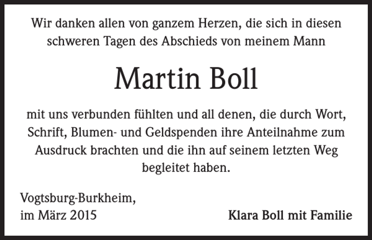 <p>Wir danken allen von ganzem Herzen, die sich in diesen<br />schweren Tagen des Abschieds von meinem Mann</p><p>Martin Boll<br />mit uns verbunden fühlten und all denen, die durch Wort,<br />Schrift, Blumen- und Geldspenden ihre Anteilnahme zum<br />Ausdruck brachten und die ihn auf seinem letzten Weg<br />begleitet haben.<br />Vogtsburg-Burkheim,<br />im März 2015</p><p>Klara Boll mit Familie</p>