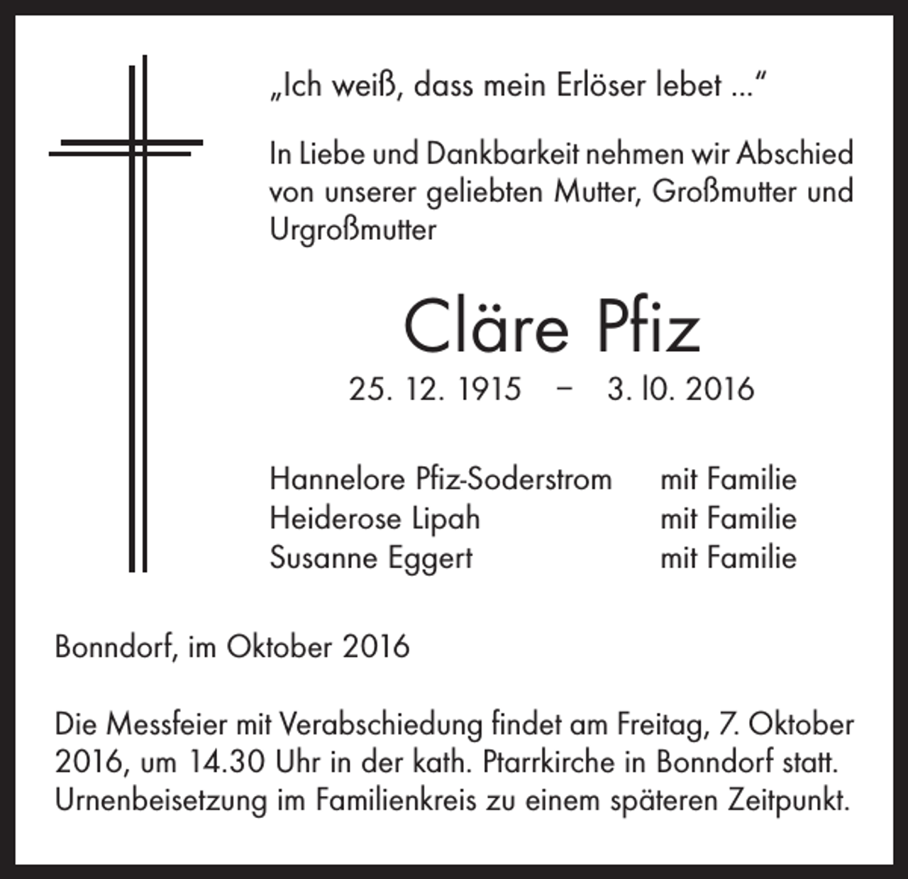 <p>„Ich weiß, dass mein Erlöser lebet ...“<br />In Liebe und Dankbarkeit nehmen wir Abschied<br />von unserer geliebten Mutter, Großmutter und<br />Urgroßmutter</p><p>Cläre Pfiz</p><p>25. 12. 1915 – 3. l0. 2016<br />Hannelore Pfiz-Soderstrom<br />Heiderose Lipah<br />Susanne Eggert</p><p>mit Familie<br />mit Familie<br />mit Familie</p><p>Bonndorf, im Oktober 2016<br />Die Messfeier mit Verabschiedung findet am Freitag, 7. Oktober<br />2016, um 14.30 Uhr in der kath. Ptarrkirche in Bonndorf statt.<br />Urnenbeisetzung im Familienkreis zu einem späteren Zeitpunkt.</p>