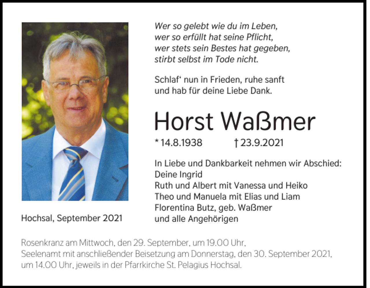 <p>Wer so gelebt wie du im Leben,<br />wer so erfüllt hat seine Pflicht,<br />wer stets sein Bestes hat gegeben,<br />stirbt selbst im Tode nicht.<br />Schlaf‘ nun in Frieden, ruhe sanft<br />und hab für deine Liebe Dank.</p><p>Horst Waßmer<br />* 14.8.1938</p><p>Hochsal, September 2021</p><p>† 23.9.2021</p><p>In Liebe und Dankbarkeit nehmen wir Abschied:<br />Deine Ingrid<br />Ruth und Albert mit Vanessa und Heiko<br />Theo und Manuela mit Elias und Liam<br />Florentina Butz, geb. Waßmer<br />und alle Angehörigen</p><p>Rosenkranz am Mittwoch, den 29. September, um 19.00 Uhr,<br />Seelenamt mit anschließender Beisetzung am Donnerstag, den 30. September 2021,<br />um 14.00 Uhr, jeweils in der Pfarrkirche St. Pelagius Hochsal.</p>