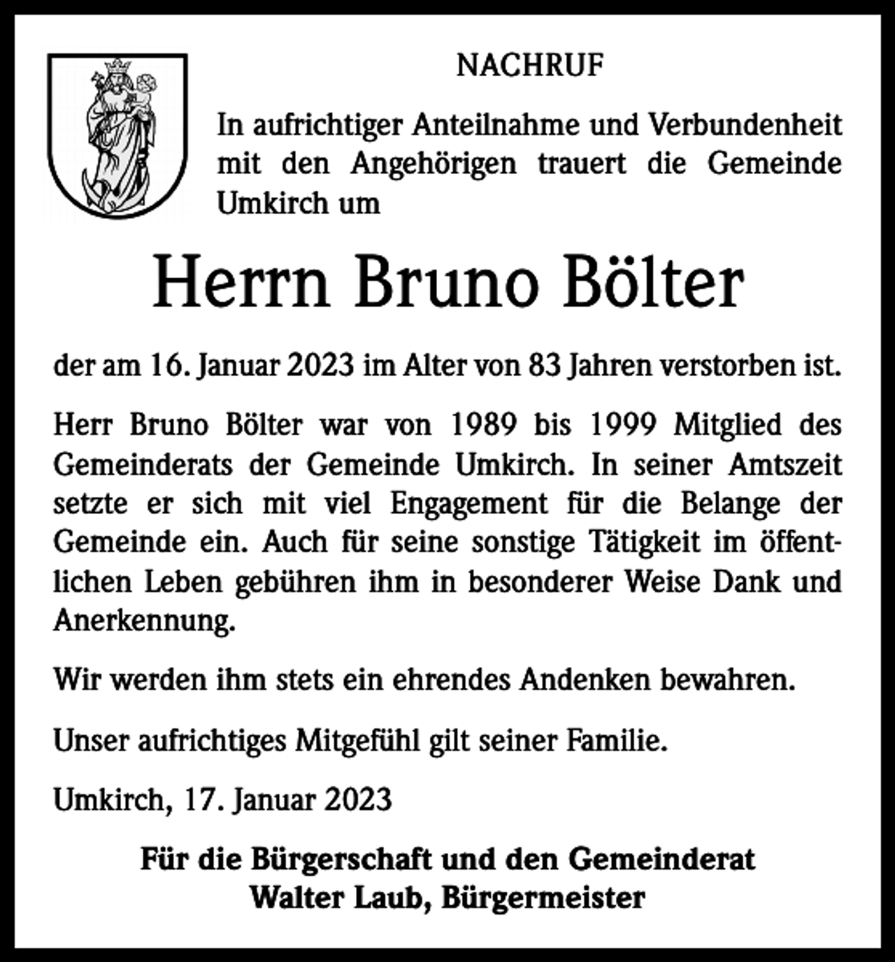 <p>NACHRUF<br />In aufrichtiger Anteilnahme und Verbundenheit<br />mit den Angehörigen trauert die Gemeinde<br />Umkirch um</p><p>Herrn Bruno Bölter<br />der am 16. Januar 2023 im Alter von 83 Jahren verstorben ist.<br />Herr Bruno Bölter war von 1989 bis 1999 Mitglied des<br />Gemeinderats der Gemeinde Umkirch. In seiner Amtszeit<br />setzte er sich mit viel Engagement für die Belange der<br />Gemeinde ein. Auch für seine sonstige Tätigkeit im öffent­<br />lichen Leben gebühren ihm in besonderer Weise Dank und<br />Anerkennung.<br />Wir werden ihm stets ein ehrendes Andenken bewahren.<br />Unser aufrichtiges Mitgefühl gilt seiner Familie.<br />Umkirch, 17. Januar 2023<br />Für die Bürgerschaft und den Gemeinderat<br />Walter Laub, Bürgermeister</p>