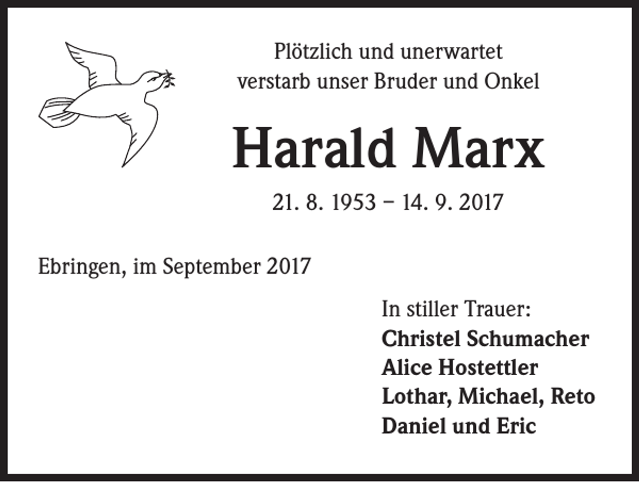<p>Plötzlich und unerwartet<br />verstarb unser Bruder und Onkel</p><p>Harald Marx<br />21. 8. 1953 – 14. 9. 2017<br />Ebringen, im September 2017<br />In stiller Trauer:<br />Christel Schumacher<br />Alice Hostettler<br />Lothar, Michael, Reto<br />Daniel und Eric</p>