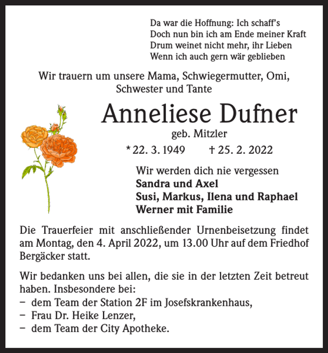 <p>Da war die Hoffnung: Ich schaff’s<br />Doch nun bin ich am Ende meiner Kraft<br />Drum weinet nicht mehr, ihr Lieben<br />Wenn ich auch gern wär geblieben</p><p>Wir trauern um unsere Mama, Schwiegermutter, Omi,<br />Schwester und Tante</p><p>Anneliese Dufner<br />geb. Mitzler<br />* 22. 3. 1949 † 25. 2. 2022</p><p>Wir werden dich nie vergessen<br />Sandra und Axel<br />Susi, Markus, Ilena und Raphael<br />Werner mit Familie<br />Die Trauerfeier mit anschließender Urnenbeisetzung findet<br />am Montag, den 4. April 2022, um 13.00 Uhr auf dem Friedhof<br />Bergäcker statt.<br />Wir bedanken uns bei allen, die sie in der letzten Zeit betreut<br />haben. Insbesondere bei:<br />– dem Team der Station 2F im Josefskrankenhaus,<br />– Frau Dr. Heike Lenzer,<br />– dem Team der City Apotheke.</p>