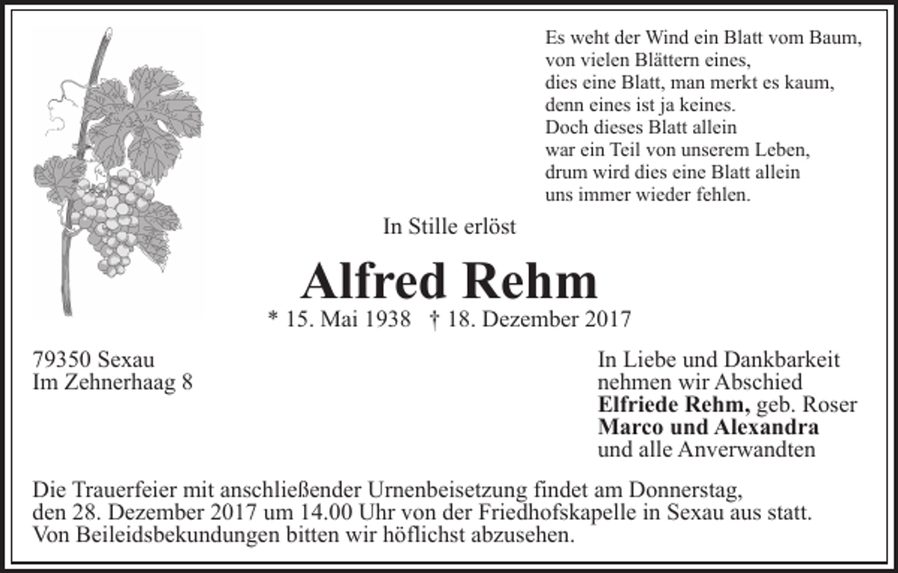 <p>Es<br />Es weht<br />w e ht dder<br />er Wind<br />Wi n d eiein<br />n Blatt<br />Bl a tt vom<br />v o m Baum,<br />B a u m,<br />von<br />vielen<br />eines,<br />v o n vi<br />el e n Blättern<br />Bl ätt er n ei<br />n es,<br />dies<br />eine<br />di es ei<br />n e Blatt,<br />Bl att, man<br />m a n merkt<br />m er k t es<br />es kaum,<br />k a u m,<br />denn<br />eines<br />istjja<br />d e n n ei<br />n es ist<br />a kkeines.<br />ei n es.<br />Doch<br />Blatt<br />allein<br />D o c h didieses<br />es es Bl<br />att all<br />ei n<br />war<br />Teilvvon<br />w ar eiein<br />n Teil<br />o n uunserem<br />ns er e m Leben,<br />L e b e n,<br />drum<br />dies<br />eine<br />dr u m wird<br />wir d di<br />es ei<br />n e Blatt<br />Bl att allein<br />all ei n<br />uns<br />u ns iimmer<br />m m er wieder<br />wi e d er ffehlen.<br />e hl e n.</p><p>In<br />I n Stille<br />Still e erlöst<br />erl öst</p><p>Alfred<br />Alf<br />r e d RRehm<br />eh m</p><p>** 115.<br />5. Mai<br />M ai 11938<br />9 3 8 †† 118.<br />8. Dezember<br />D e z e m b er<br />7 9 3 5 0 Sexau<br />79350<br />Se xa u<br />IImm Zehnerhaag<br />Z e h n er h a a g 88</p><p>IInn Liebe<br />Li e b e und<br />u n d Dankbarkeit<br />D a n k b ar k eit<br />nnehmen<br />e h m e n wir<br />wir Abschied<br />A bs c hi e d<br />Elf<br />ri e d e Rehm,<br />R e h m, geb.<br />g e b. Roser<br />R os er<br />Elfriede<br />MMarco<br />a r c o u und<br />n d AlAlexandra<br />e x a n dr a<br />alle<br />uund<br />n d all<br />e Anverwandten<br />A n v er w a n dt e n</p><p>Die<br />Di<br />e TrTrauerfeier<br />a u erf ei er mit<br />mit aanschließender<br />ns c h li e ß e n d er Urnenbeisetzung<br />Ur n e n b eis et z u ng fifindet<br />n d et aam<br />m Donnerstag,<br />D o n n erst a g,<br />d e n 228.<br />8. Dezember<br />D e z e m b er 22017<br />0 1 7 uum<br />m 114.00<br />4. UUhr<br />hr vvon<br />o n dder<br />er Fri<br />e d h ofs k a p ell e iin<br />n Sexau<br />S e x a u aaus<br />u s st<br />att.<br />den<br />Friedhofskapelle<br />statt.<br />Vo n BBeileidsbekundungen<br />eil ei ds b e k u n d u n g e n bitt<br />e n wir<br />wir hhöflichst<br />öfli c hst aabzusehen.<br />b z u s e h e n.<br />Von<br />bitten</p>