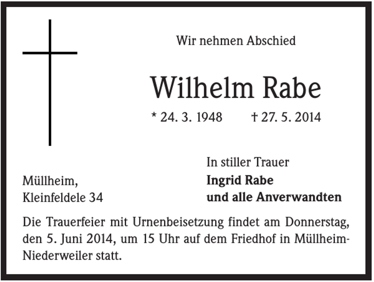 <p>Wir nehmen Abschied</p><p>Wilhelm Rabe<br />* 24. 3. 1948</p><p>Müllheim,<br />Kleinfeldele 34</p><p>† 27. 5. 2014</p><p>In stiller Trauer<br />Ingrid Rabe<br />und alle Anverwandten</p><p>Die Trauerfeier mit Urnenbeisetzung findet am Donnerstag,<br />den 5. Juni 2014, um 15 Uhr auf dem Friedhof in MüllheimNiederweiler statt.</p>