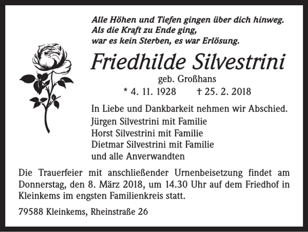 <p>Alle Höhen und Tiefen gingen über dich hinweg.<br />Als die Kraft zu Ende ging,<br />war es kein Sterben, es war Erlösung.</p><p>Friedhilde Silvestrini<br />geb. Großhans<br />* 4. 11. 1928 † 25. 2. 2018</p><p>In Liebe und Dankbarkeit nehmen wir Abschied.<br />Jürgen Silvestrini mit Familie<br />Horst Silvestrini mit Familie<br />Dietmar Silvestrini mit Familie<br />und alle Anverwandten<br />Die Trauerfeier mit anschließender Urnenbeisetzung findet am<br />­Donnerstag, den 8. März 2018, um 14.30 Uhr auf dem Friedhof in<br />Kleinkems im engsten Familienkreis statt.<br />79588 Kleinkems, Rheinstraße 26</p>