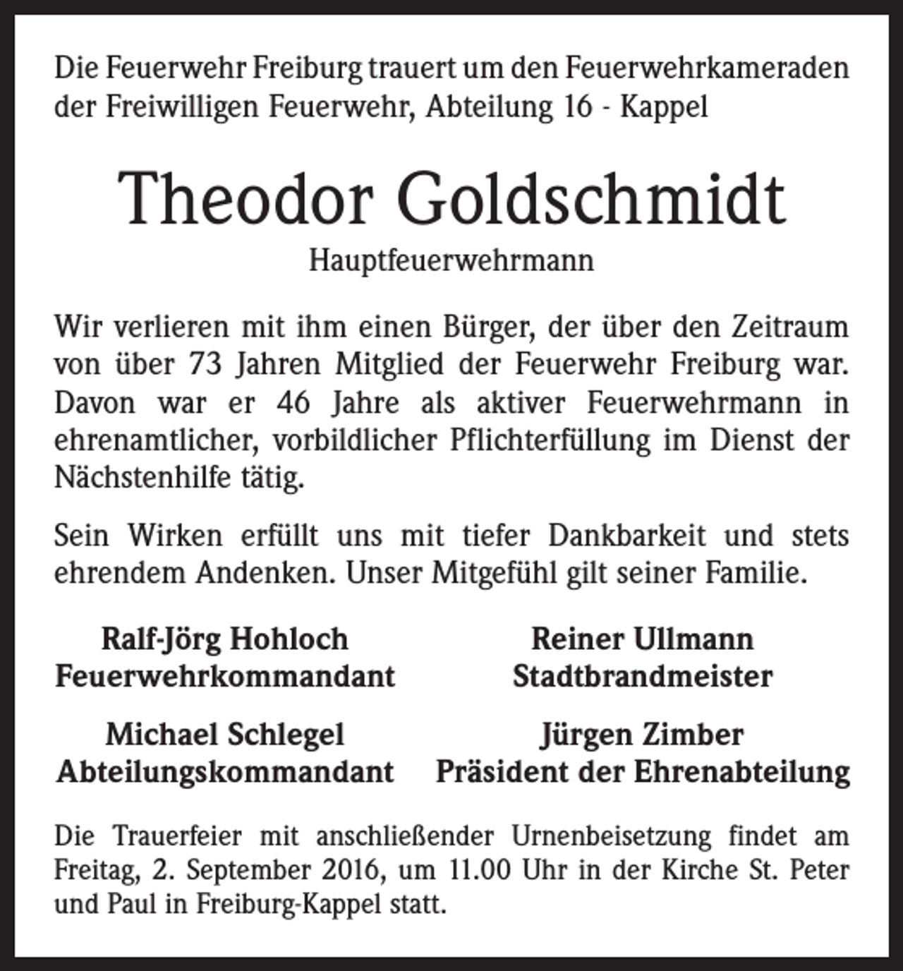 <p>Die Feuerwehr Freiburg trauert um den Feuerwehrkameraden­<br />der Freiwilligen Feuerwehr, Abteilung 16 - Kappel</p><p>Theodor Goldschmidt<br />Hauptfeuerwehrmann</p><p>Wir verlieren mit ihm einen Bürger, der über den Zeitraum<br />von über 73 Jahren Mitglied der Feuerwehr Freiburg war.<br />Davon war er 46 Jahre als aktiver Feuerwehrmann in<br />­ehrenamtlicher, vorbildlicher Pflichterfüllung im Dienst der<br />­Nächstenhilfe tätig.<br />Sein Wirken erfüllt uns mit tiefer Dankbarkeit und stets<br />ehrendem Andenken. Unser Mitgefühl gilt seiner Familie.<br />Ralf-Jörg Hohloch<br />Feuerwehrkommandant</p><p>Reiner Ullmann<br />Stadtbrandmeister</p><p>Michael Schlegel<br />Jürgen Zimber<br />A bteilungskommandant Präsident der Ehrenabteilung<br />Die Trauerfeier mit anschließender Urnenbeisetzung findet am<br />­Freitag, 2. September 2016, um 11.00 Uhr in der Kirche St. Peter<br />und Paul in Freiburg-Kappel statt.</p>