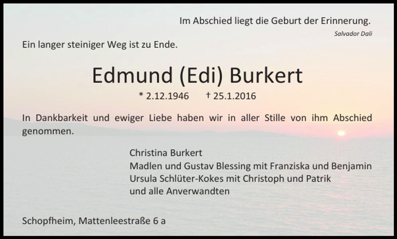 <p>Im Abschied liegt die Geburt der Erinnerung.<br />Salvador Dali</p><p>Ein langer steiniger Weg ist zu Ende.</p><p>Edmund (Edi) Burkert<br />* 2.12.1946</p><p>† 25.1.2016</p><p>In Dankbarkeit und ewiger Liebe haben wir in aller Stille von ihm Abschied<br />genommen.<br />Christina Burkert<br />Madlen und Gustav Blessing mit Franziska und Benjamin<br />Ursula Schlüter-Kokes mit Christoph und Patrik<br />und alle Anverwandten<br />Schopfheim, Mattenleestraße 6 a</p>