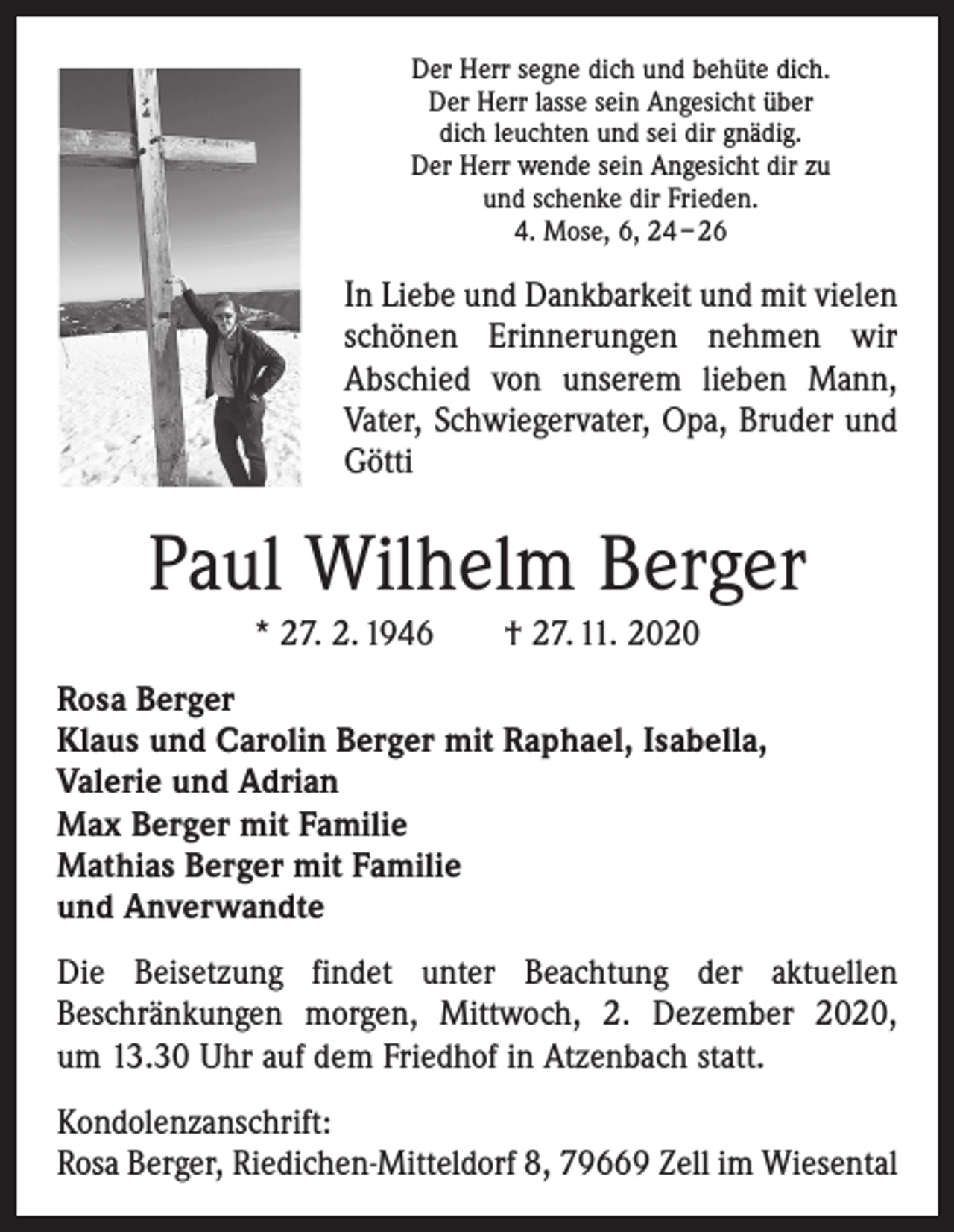 <p>Der Herr segne dich und behüte dich.<br />Der Herr lasse sein Angesicht über<br />dich leuchten und sei dir gnädig.<br />Der Herr wende sein Angesicht dir zu<br />und schenke dir Frieden.<br />4. Mose, 6, 24 – 26</p><p>In Liebe und Dankbarkeit und mit vielen<br />schönen Erinnerungen nehmen wir<br />Abschied von unserem lieben Mann,<br />Vater, Schwiegervater, Opa, Bruder und<br />Götti</p><p>Paul Wilhelm Berger<br />* 27. 2. 1946 † 27. 11. 2020<br />Rosa Berger<br />Klaus und Carolin Berger mit Raphael, Isabella,<br />Valerie und Adrian<br />Max Berger mit Familie<br />Mathias Berger mit Familie<br />und Anverwandte<br />Die Beisetzung findet unter Beachtung der aktuellen<br />­Beschränkungen morgen, Mittwoch, 2. Dezember 2020,<br />um 13.30 Uhr auf dem Friedhof in Atzenbach statt.<br />Kondolenzanschrift:<br />Rosa Berger, Riedichen-Mitteldorf 8, 79669 Zell im Wiesental</p>