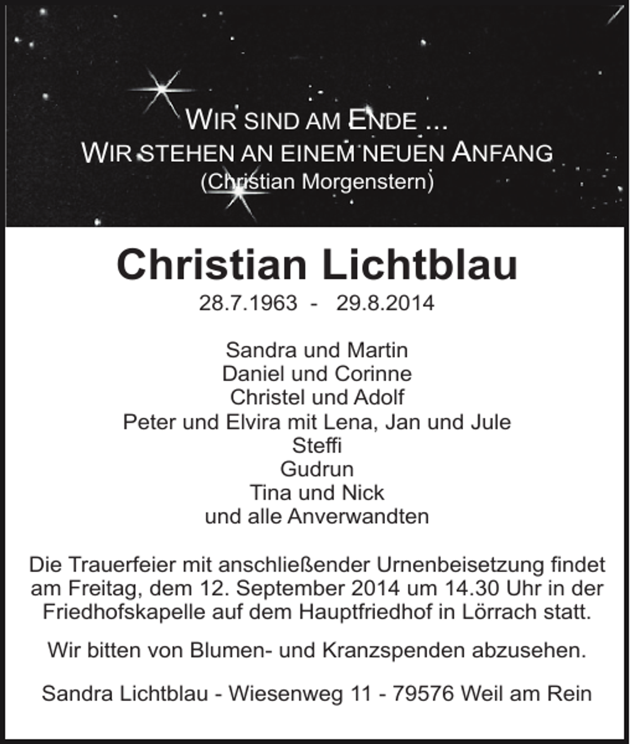 <p>WIR SIND AM ENDE ...</p><p>WIR STEHEN AN EINEM NEUEN ANFANG<br />(Christian Morgenstern)</p><p>WIR SIND<br />AM ENDE ...<br />Christian<br />Lichtblau</p><p>28.7.1963 - 29.8.2014<br />WIR STEHEN<br />AN EINEM NEUEN</p><p>AN</p><p>Sandra<br />und Martin<br />(CHRISTIAN<br />MORGENSTERN)<br />Daniel und Corinne<br />Christel und Adolf<br />Peter und Elvira mit Lena, Jan und Jule<br />Steffi<br />Gudrun<br />Tina und Nick<br />und alle Anverwandten</p><p>RAINER KOCH</p><p>Die Trauerfeier mit anschließender Urnenbeisetzung findet<br />10. 3. 1967 – 27. 6. 2005<br />am Freitag, dem 12. September 2014 um 14.30 Uhr in der<br />Friedhofskapelle auf dem Hauptfriedhof in Lörrach statt.<br />Wir bitten von Blumen- und Kranzspenden abzusehen.<br />WIR NEHMEN ABSCHIED:<br />, GEB<br />. GERTZ<br />MATTHILDE<br />Sandra Lichtblau - Wiesenweg<br />11K- OCH<br />79576<br />Weil<br />am Rein<br />JUTTA UND WOLFGANG</p>