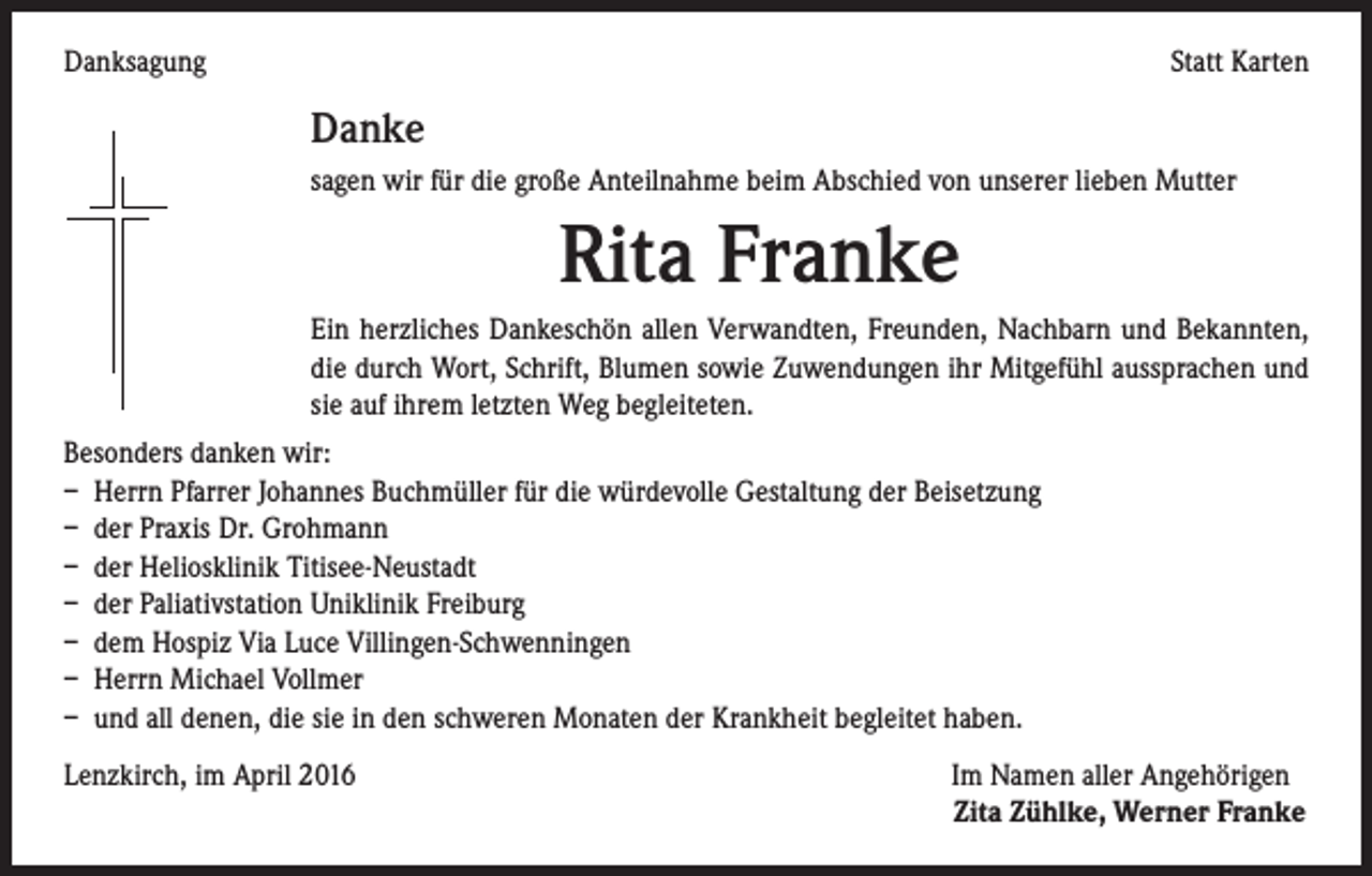 <p>Danksagung</p><p>Statt Karten</p><p>Danke</p><p>sagen wir für die große Anteilnahme beim Abschied von unserer lieben Mutter</p><p>Rita Franke</p><p>Ein herzliches Dankeschön allen Verwandten, Freunden, Nachbarn und Bekannten,<br />die durch Wort, Schrift, Blumen sowie Zuwendungen ihr Mitgefühl aussprachen und<br />sie auf ihrem letzten Weg begleiteten.<br />Besonders danken wir:<br />– Herrn Pfarrer Johannes Buchmüller für die würdevolle Gestaltung der Beisetzung<br />– der Praxis Dr. Grohmann<br />– der Heliosklinik Titisee-Neustadt<br />– der Paliativstation Uniklinik Freiburg<br />– dem Hospiz Via Luce Villingen-Schwenningen<br />– Herrn Michael Vollmer<br />– und all denen, die sie in den schweren Monaten der Krankheit begleitet haben.<br />Lenzkirch, im April 2016 Im Namen aller Angehörigen</p><p>Zita Zühlke, Werner Franke</p>
