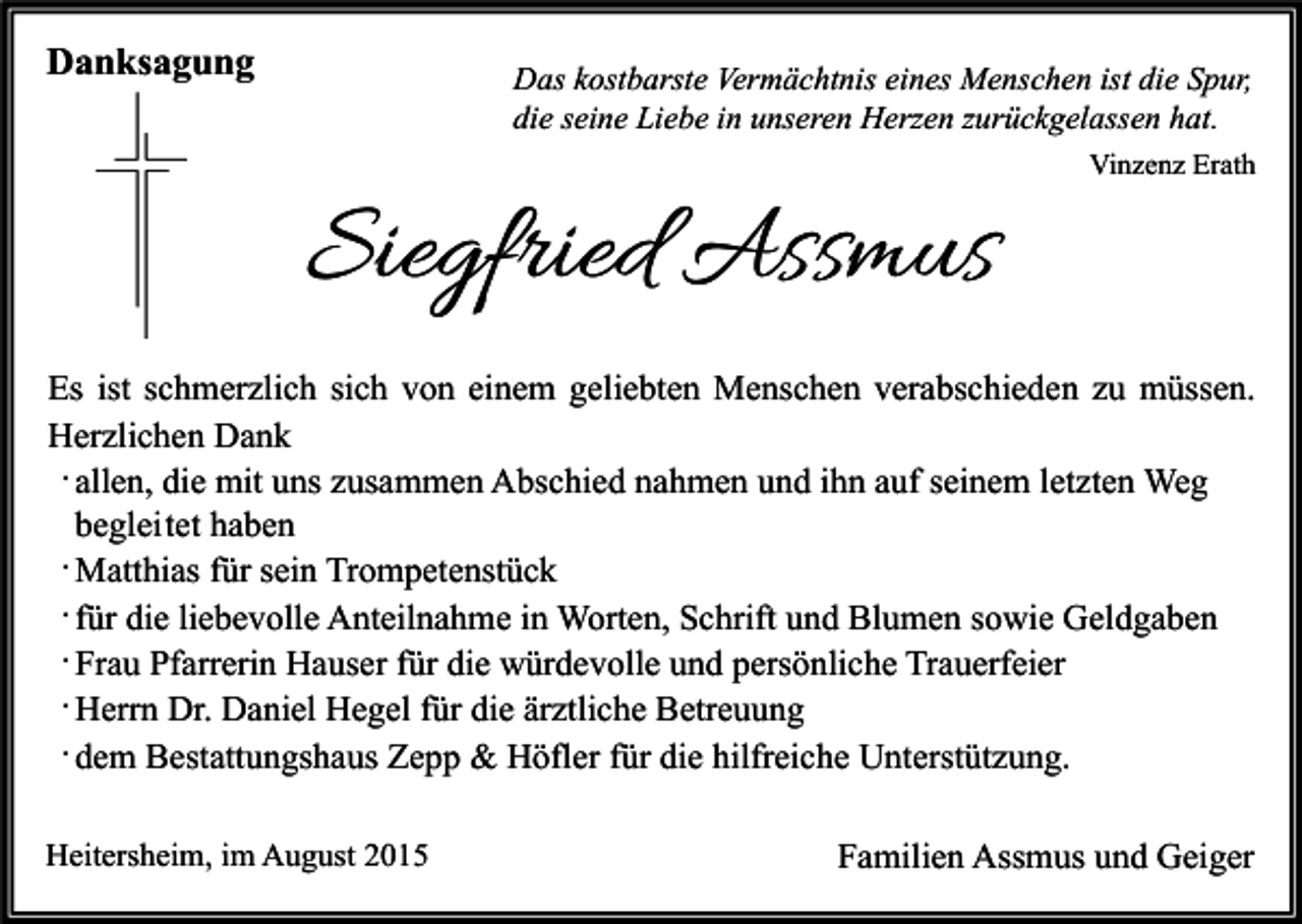 <p>Danksagung</p><p>Das kostbarste Vermächtnis eines Menschen ist die Spur,<br />die seine Liebe in unseren Herzen zurückgelassen hat.<br />Vinzenz Erath</p><p>Siegfried Assmus<br />Es ist schmerzlich sich von einem geliebten Menschen verabschieden zu müssen.<br />Herzlichen Dank<br />· allen, die mit uns zusammen Abschied nahmen und ihn auf seinem letzten Weg<br />beglei tet haben<br />· Matthias für sein Trompetenstück<br />· für die liebevolle Anteilnahme in Worten, Schrift und Blumen sowie Geldgaben<br />· Frau Pfarrerin Hauser für die würdevolle und persönliche Trauerfeier<br />· Herrn Dr. Daniel Hegel für die ärztliche Betreuung<br />· dem Bestattungshaus Zepp &amp; Höfler für die hilfreiche Unterstützung.<br />Heitersheim, im August 2015</p><p>Familien Assmus und Geiger</p>