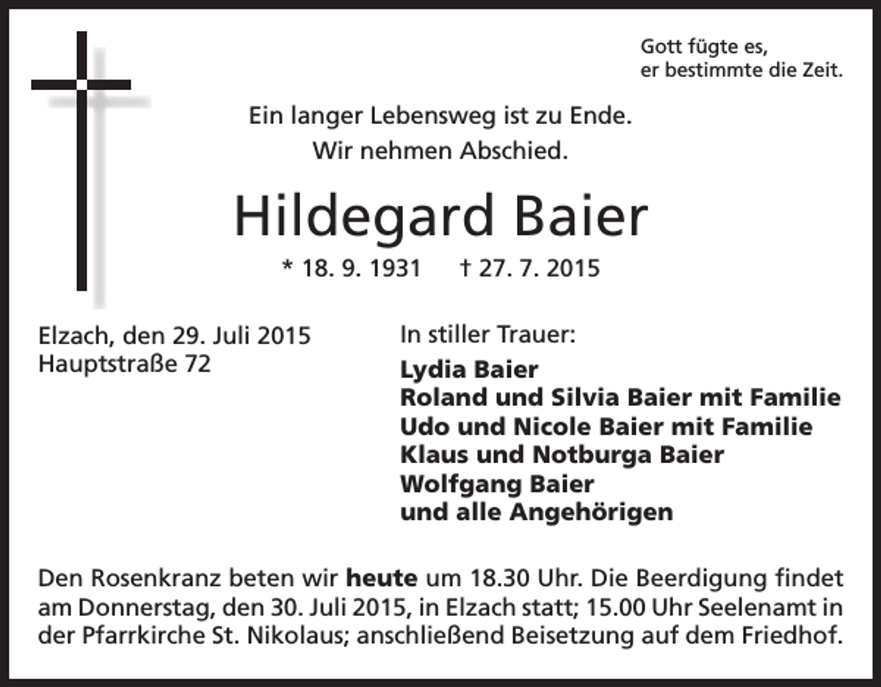 <p>Gott fügte es,<br />er bestimmte die Zeit.</p><p>Ein langer Lebensweg ist zu Ende.<br />Wir nehmen Abschied.</p><p>Hildegard Baier<br />* 18. 9. 1931 † 27. 7. 2015<br />Elzach, den 29. Juli 2015<br />Hauptstraße 72</p><p>In stiller Trauer:<br />Lydia Baier<br />Roland und Silvia Baier mit Familie<br />Udo und Nicole Baier mit Familie<br />Klaus und Notburga Baier<br />Wolfgang Baier<br />und alle Angehörigen</p><p>Den Rosenkranz beten wir heute um 18.30 Uhr. Die Beerdigung findet<br />am Donnerstag, den 30. Juli 2015, in Elzach statt; 15.00 Uhr Seelenamt in<br />der Pfarrkirche St. Nikolaus; anschließend Beisetzung auf dem Friedhof.</p>